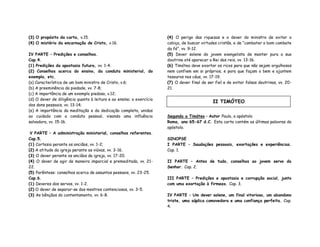 (3) O propósito da carta, v.15.
(4) O mistério da encarnação de Cristo, v.16.
IV PARTE – Predições e conselhos.
Cap.4.
(1) Predições da apostasia futura, vv. 1-4.
(2) Conselhos acerca do ensino, da conduta ministerial, do
exemplo, etc.
(a) Característica de um bom ministro de Cristo, v.6;
(b) A preeminência da piedade, vv. 7-8;
(c) A importância de um exemplo piedoso, v.12;
(d) O dever de diligência quanto à leitura e ao ensino; o exercício
dos dons pessoais, vv. 13-14;
(e) A importância da meditação e da dedicação completa, unidas
ao cuidado com a conduta pessoal, visando uma influência
salvadora, vv. 15-16.
V PARTE – A administração ministerial, conselhos referentes.
Cap.5.
(1) Cortesia perante os anciãos, vv. 1-2;
(2) A atitude da igreja perante as viúvas, vv. 3-16.
(3) O dever perante os anciãos da igreja, vv. 17-20.
(4) O dever de agir de maneira imparcial e premeditada, vv. 21-
22.
(5) Parêntese: conselhos acerca de assuntos pessoais, vv. 23-25.
Cap.6.
(1) Deveres dos servos, vv. 1-2.
(2) O dever de separar-se dos mestres contenciosos, vv. 3-5.
(3) As bênçãos do contentamento, vv. 6-8.
(4) O perigo das riquezas e o dever do ministro de evitar a
cobiça, de buscar virtudes cristãs, e de “combater o bom combate
da fé”, vv. 9-12.
(5) Dever solene do jovem evangelista de manter pura a sua
doutrina até aparecer o Rei dos reis, vv. 13-16.
(6) Timóteo deve exortar os ricos para que não sejam orgulhosos
nem confiem em si próprios; e para que façam o bem e ajuntem
tesouros nos céus, vv. 17-19.
(7) O dever final de ser fiel e de evitar falsas doutrinas, vv. 20-
21.
Segunda a Timóteo – Autor Paulo, o apóstolo
Roma, ano 65-67 d.C. Esta carta contém as últimas palavras do
apóstolo.
SINOPSE
I PARTE – Saudações pessoais, exortações e experiências.
Cap. 1.
II PARTE – Antes de tudo, conselhos ao jovem servo do
Senhor. Cap. 2.
III PARTE – Predições e apostasia e corrupção social, junto
com uma exortação à firmeza. Cap. 3.
IV PARTE – Um dever solene, um final vitorioso, um abandono
triste, uma súplica comovedora e uma confiança perfeita. Cap.
4.
II TIMÓTEO
 