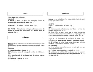 Tito – Autor Paulo, o apóstolo
SINOPSE
I PARTE – Antes de tudo são instruções acerca da
organização e da disciplina da igreja. Cap. 1.
II PARTE – A sã doutrina e as boas obras. Cap. 2.
III PARTE – Principalmente instruções adicionais acerca de
manter a doutrina das boas obras, e o método divino da
salvação. Cap. 3.
Filêmom – É uma carta particular de intercessão escrita por Paulo
provavelmente em Roma, e enviada a Filêmom, em Colossos, Cl 4:7-
9.
SINOPSE
(1) Saudação cordial e elogiosa, vv. 1-7.
(2) Testemunho acerca da mudança do caráter de Onésimo, vv.
10-11.
(3) A amável petição de perdão em favor do escravo fugitivo,
vv. 12-19.
(4) Saudações e bênção, vv. 20-25.
Hebreus – A carta é anônima. Tem sido atribuída a Paulo, Barnabé,
Lucas, Apolo, entre outros.
SINOPSE
Seção I – A preeminência de Cristo. Cap. 1,
Cap. 2.
(1) Sua mensagem é de fundamental importância, e por isso não
podemos negligenciá-la, vv. 1-4;
(2) Jesus, feito um pouco menor que os anjos, morreu pela
humanidade afim de trazer muitos filhos à sua própria glória com
o Pai e para destruir aquele que tem o poder da morte, vv. 9-14.
Seção II – A preeminência do sacerdócio de Cristo. Caps.
2:16-10:18. II antes de tudo, ensinos e exortações práticas.
(1) O privilégio de entrar na presença divina por meio do
sacrifício, e o sacerdócio de Cristo, 10:19-21.
(2) Exortações.
(a) A nos achegarmos confiantemente em adoração, com um
coração preparado, v.22;
(b) Á firmeza, ao estímulo mútuo e à lealdade, vv. 23-25.
(3) Lembrança aos cristãos hebreus de seu valor ao suportar
as aflições e exortações à paciência e à perseverança, vv. 32-
39. Caps. 11-13.
TITO
FILÊMON
HEBREUS
 