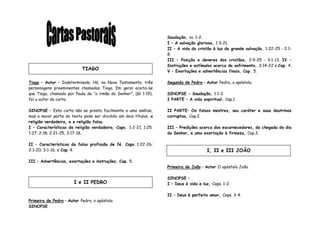 Tiago – Autor – Indeterminado. Há, no Novo Testamento, três
personagens preeminentes chamados Tiago. Em geral aceita-se
que Tiago, chamado por Paulo de “o irmão do Senhor”, (Gl 1:19),
foi o autor da carta.
SINOPSE – Esta carta não se presta facilmente a uma análise,
mas a maior parte do texto pode ser dividido em dois títulos, a
religião verdadeira, e a religião falsa.
I – Características da religião verdadeira, Caps. 1:2-21; 1:25;
1:27; 2:18; 2:21-25; 3:17-18.
II – Características da falsa profissão de fé. Caps. 1:22-26;
2:1-20; 3:1-16; e Cap. 4.
III – Advertências, exortações e instruções. Cap. 5.
Primeira de Pedro – Autor Pedro, o apóstolo.
SINOPSE
Saudação, vv. 1-2.
I – A salvação gloriosa, 1:3-21.
II – A vida do cristão à luz da grande salvação, 1:22-25 - 2:1-
8.
III – Posição e deveres dos cristãos, 2:9-25 - 3:1-13. IV –
Instruções e estímulos acerca do sofrimento, 3:14-22 e Cap. 4.
V – Exortações e advertências finais, Cap. 5.
Segunda de Pedro – Autor Pedro, o apóstolo.
SINOPSE - Saudação, 1:1-2.
I PARTE – A vida espiritual, Cap.1.
II PARTE– Os falsos mestres, seu caráter e suas doutrinas
corruptas, Cap.2.
III – Predições acerca dos escarnecedores, da chegada do dia
do Senhor, e uma exortação à firmeza, Cap.3.
Primeira de João – Autor O apóstolo João.
SINOPSE –
I – Deus é vida e luz, Caps. 1-2.
II – Deus é perfeito amor, Caps. 3-4.
TIAGO
I e II PEDRO
I, II e III JOÃO
 
