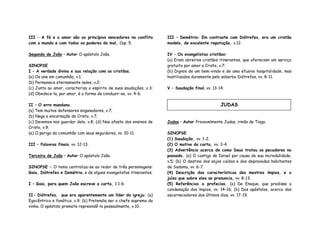 III – A fé e o amor são os princípios vencedores no conflito
com o mundo e com todos os poderes do mal, Cap. 5.
Segunda de João – Autor O apóstolo João.
SINOPSE
I – A verdade divina e sua relação com os cristãos.
(a) Os une em comunhão, v.1;
(b) Permanece eternamente neles, v.2;
(c) Junto ao amor, caracteriza o espírito de suas saudações, v.3;
(d) Obedece-la, por amor, é a forma de conduzir-se, vv. 4-6.
II – O erro mundano.
(a) Tem muitos defensores enganadores, v.7;
(b) Nega a encarnação de Cristo, v.7;
(c) Devemos nos guardar dele, v.8; (d) Nos afasta dos ensinos de
Cristo, v.9;
(e) O perigo da comunhão com seus seguidores, vv. 10-11.
III – Palavras finais, vv. 12-13.
Terceira de João – Autor O apóstolo João.
SINOPSE – O tema centraliza-se ao redor de três personagens:
Gaio, Diótrefes e Demétrio, e de alguns evangelistas itinerantes.
I – Gaio, para quem João escreve a carta, 1:1-6.
II- Diótrefes, que era aparentemente um líder da igreja: (a)
Egocêntrico e fanático, v.9; (b) Pretendia ser o chefe supremo da
vinha. O apóstolo promete repreendê-lo pessoalmente, v.10.
III – Demétrio: Em contraste com Diótrefes, era um cristão
modelo, de excelente reputação, v.12.
IV – Os evangelistas cristãos:
(a) Eram obreiros cristãos itinerantes, que ofereciam um serviço
gratuito por amor a Cristo, v.7;
(b) Dignos de um bem-vindo e de uma efusiva hospitalidade, mas
hostilizados duramente pelo soberbo Diótrefes, vv. 8-11.
V – Saudação final, vv. 13-14.
Judas – Autor Provavelmente Judas, irmão de Tiago.
SINOPSE
(1) Saudação, vv. 1-2.
(2) O motivo da carta, vv. 3-4.
(3) Advertência acerca de como Deus tratou os pecadores no
passado. (a) O castigo de Israel por causa de sua incredulidade,
v.5; (b) O destino dos anjos caídos e dos depravados habitantes
de Sodoma, vv. 6-7.
(4) Descrição das características dos mestres ímpios, e o
juízo que sobre eles se pronuncia, vv. 8-13.
(5) Referências a profecias. (a) De Enoque, que predisse a
condenação dos ímpios, vv. 14-16; (b) Dos apóstolos, acerca dos
escarnecedores dos últimos dias, vv. 17-19.
JUDAS
 
