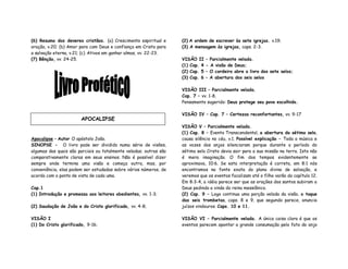 (6) Resumo dos deveres cristãos. (a) Crescimento espiritual e
oração, v.20; (b) Amor para com Deus e confiança em Cristo para
a salvação eterna, v.21; (c) Ativos em ganhar almas, vv. 22-23.
(7) Bênção, vv. 24-25.
Apocalipse – Autor O apóstolo João.
SINOPSE - O livro pode ser dividido numa série de visões,
algumas das quais são parciais ou totalmente veladas; outras são
comparativamente claras em seus ensinos. Não é possível dizer
sempre onde termina uma visão e começa outra, mas, por
conveniência, elas podem ser estudadas sobre vários números, de
acordo com o ponto de vista de cada uma.
Cap.1
(1) Introdução e promessa aos leitores obedientes, vv. 1-3;
(2) Saudação de João e do Cristo glorificado, vv. 4-8;
VISÃO I
(1) Do Cristo glorificado, 9-16;
(2) A ordem de escrever às sete igrejas. v.19;
(3) A mensagem às igrejas, caps. 2-3.
VISÃO II – Parcialmente velada.
(1) Cap. 4 - A visão de Deus;
(2) Cap. 5 – O cordeiro abre o livro dos sete selos;
(3) Cap. 6 – A abertura dos seis selos
VISÃO III – Parcialmente velada.
Cap. 7 – vv. 1-8,
Pensamento sugerido: Deus protege seu povo escolhido.
VISÃO IV – Cap. 7 – Certezas reconfortantes, vv. 9-17
VISÃO V – Parcialmente velada.
(1) Cap. 8 – Evento Transcendental, a abertura do sétimo selo,
causa silêncio no céu, v.1. Possível explicação – Toda a música e
as vozes dos anjos silenciaram porque durante o período do
sétimo selo Cristo devia sair para a sua missão na terra. Isto não
é mera imaginação. O fim dos tempos evidentemente se
aproximava, 10:6. Se esta interpretação é correta, em 8:1 nós
encontramos na fonte exata do plano divino de salvação, e
veremos que os eventos focalizam até o filho varão do capítulo 12.
Em 8:3-4, a idéia parece ser que as orações dos santos subiram a
Deus pedindo a vinda do reino messiânico.
(2) Cap. 9 – Logo continua uma porção velada da visão, o toque
das seis trombetas, caps. 8 e 9, que segundo parece, anuncia
juízos vindouros. Caps. 10 e 11.
VISÃO VI – Parcialmente velada. A única coisa clara é que os
eventos parecem apontar a grande consumação pelo fato do anjo
APOCALIPSE
 