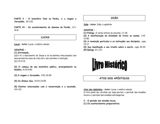 PARTE V – O ministério final na Peréia, e a viagem a
Jerusalém, 10:1-52.
PARTE VI – Os acontecimentos da Semana da Paixão, 11:1-
16:8.
Lucas – Autor Lucas, o médico amado.
SINOPSE –
(1) Introdução,
(a)1:1-4. o nascimento de Jesus e os incidentes relacionados com
seus primeiros anos de vida até o seu batismo e tentação,
(b) 1:5-4:13.
(2) O começo de seu ministério público, principalmente na
Galiléia, 4:14-9:50.
(3) A viagem a Jerusalém, 9:51-19:28.
(4) Os últimos dias, 19:29-23:55.
(5) Eventos relacionados com a ressurreição e a ascensão,
24:1-51.
João – Autor João, o apóstolo
SINOPSE –
(1) Prólogo, O verbo eterno se encarna, 1:1-18.
(2) A manifestação da divindade de Cristo ao mundo, 1:19-
12:50.
(3) A revelação particular e as instruções aos discípulos, caps
13-17
(4) Sua humilhação e seu triunfo sobre a morte, caps 18-20.
(5) Epílogo 21:1-23.
Atos dos Apóstolos – Autor Lucas, o médico amado.
O livro pode ser dividido em duas partes, o período das missões
locais e o período das missões estrangeiras.
I – O período das missões locais.
(1) Os acontecimentos preparatórios.
LUCAS
JOÃO
ATOS DOS APÓSTOLOS
 