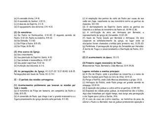 (a) A comissão divina, 1:4-8;
(b) A ascensão do Senhor, 1:10-11,
(c) A descida do Espírito, 2:1-4;
(d) O equipamento dos obreiros, 2:4; 4:31.
(2) Os ministérios.
(a) De Pedro no Pentecostes, 2:14-40. O segundo sermão de
Pedro, 3:12-26. Pedro no sinédrio, 4:5-12;
(b) De Estevão, 7:1-60;
(c) De Filipe e Pedro, 8:5-25;
(d) De Filipe, 8:26-40.
(3) Atos acerca da Igreja.
(a) Seu crescimento;
(b) Sua plenitude do Espírito Santo, 4:31;
(c) Sua unidade e benevolência, 4:32-37;
(d) Seu poder espiritual, 5:12-16;
(e) A eleição dos diáconos, 6:1-6.
(4) As perseguições da Igreja, 4:1-3,17-22; 5:17-18,40; 6:8-15.
Perseguições sob Saulo de Tarso, 8:1-3; 9:1.
II – O período das missões estrangeiras.
(1) Acontecimentos preliminares que levaram as missões por
todo o mundo.
(a) O ministério de Filipe em Samaria, em companhia de Pedro e
João, 8:5-25;
(b) A conversão de Paulo, que chega a ser o grande missionário e a
figura preeminente da igreja durante este período, 9:1-30;
(c) A ampliação dos pontos de vista de Pedro por causa de sua
visão em Jope, resultando no seu ministério entre os gentios de
Cesaréia, 10:1-43;
(d) O derramamento do Espírito Santo sobre os gentios em
Cesaréia e a defesa do ministério de Pedro ali, 10:44-11:18;
(e) A ratificação da obra em Antioquia por Barnabé, o
representante da igreja de Jerusalém, 11:22-24;
(f) Saulo de Tarso levado por Barnabé a Antioquia. Os dois
cooperam no estabelecimento da igreja, no lugar onde os
discípulos foram chamados cristãos pela primeira vez, 11:25-20;
(g) Parêntese. A perseguição da igreja de Jerusalém por Herodes.
A morte de Tiago e o encarceramento e libertação de Pedro, 12:1-
19.
(2) O acontecimento da época, 13:1-5.
(3) Primeira viagem missionária de Paulo.
Missionários: Paulo, Barnabé e João Marcos, 13:4-14:26.
Lugares visitados e eventos principais:
(a) A ilha de Chipre, onde o procônsul se converteu e o nome de
Saulo foi mudado para Paulo no livro de Atos, 13:4-12.
(b) Perge e Panfília, onde João Marcos abandonou o grupo, 13:13,
(c) Antioquia da Pisídia, onde Paulo prega um grande sermão na
sinagoga, 13:14-41.
(d) A oposição dos judeus e a obra entre os gentios, 13:44-49.
(e) Expulsos da cidade pelos judeus, os missionários vão a Icônio.
Aqui eles trabalham por algum tempo, mas surge uma perseguição
e ele fogem para Listra e Derbe, 14:6.
(f) A cura do coxo em Listra resultou na tentativa do povo de
adorar a Paulo e a Barnabé, mas os judeus promoveram oposição e
 
