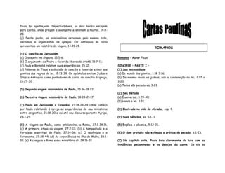 Paulo foi apedrejado. Imperturbáveis, os dois heróis escapam
para Derbe, onde pregam o evangelho e ensinam a muitos, 14:8-
20.
(g) Deste ponto, os missionários retornam pela mesma rota,
visitando e organizando as igrejas. Em Antioquia da Síria
apresentam um relatório da viagem, 14:21-28.
(4) O concílio de Jerusalém.
(a) O assunto em disputa, 15:5-6;
(b) O argumento de Pedro a favor da liberdade cristã, 15:7-11;
(c) Paulo e Barnabé relatam suas experiências, 15:12;
(d) Palavras de Tiago e a decisão do concílio a favor de eximir aos
gentios das regras da lei, 15:13-29. Os apóstolos enviam Judas e
Silas a Antioquia como portadores da carta do concílio à igreja,
15:27-30.
(5) Segunda viagem missionária de Paulo, 15:36-18:22.
(6) Terceira viagem missionária de Paulo, 18:23-21:17.
(7) Paulo em Jerusalém e Cesaréia, 21:18-26:29 Onde começa
por Paulo relatando à igreja as experiências de seu ministério
entre os gentios, 21:18-20 e vai até seu discurso perante Agripa,
26:1-29.
(8) A viagem de Paulo, como prisioneiro, a Roma, 27:1-28:16.
(a) A primeira etapa da viagem, 27:2-13; (b) A tempestade e a
fortaleza espiritual de Paulo, 27:14-36; (c) O naufrágio e o
livramento, 27:38-44; (d) As experiências na ilha de Malta, 28:1-
10; (e) A chegada a Roma e seu ministério ali, 28:16-31
Romanos – Autor Paulo
SINOPSE – PARTE I –
(1) Sua necessidade
(a) Do mundo dos gentios, 1:18-2:16;
(b) Do mesmo modo os judeus, sob a condenação da lei, 2:17 a
3:20;
(c) Todos são pecadores, 3:23.
(2) Seu método
(a) É universal, 3:29-30;
(b) Honra a lei, 3:31;
(3) Ilustrado na vida de Abraão, cap. 4.
(4) Suas bênçãos, vv. 5:1-11.
(5) Explica o alcance, 5:12-21,
(6) O dom gratuito não estimula a prática do pecado, 6:1-23,
(7) No capítulo sete, Paulo fala claramente da luta com as
tendências pecaminosas e os desejos da carne. Se ele se
ROMANOS
 