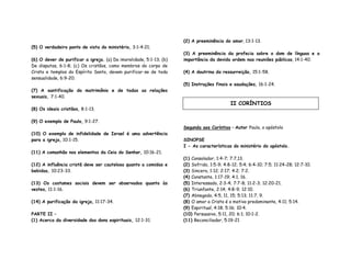 (5) O verdadeiro ponto de vista do ministério, 3:1-4:21;
(6) O dever de purificar a igreja. (a) Da imoralidade, 5:1-13; (b)
De disputas, 6:1-8; (c) Os cristãos, como membros do corpo de
Cristo e templos do Espírito Santo, devem purificar-se de toda
sensualidade, 6:9-20.
(7) A santificação do matrimônio e de todas as relações
sexuais, 7:1-40.
(8) Os ideais cristãos, 8:1-13.
(9) O exemplo de Paulo, 9:1-27.
(10) O exemplo de infidelidade de Israel é uma advertência
para a igreja, 10:1-15.
(11) A comunhão nos elementos da Ceia do Senhor, 10:16-21.
(12) A influência cristã deve ser cautelosa quanto a comidas e
bebidas, 10:23-33.
(13) Os costumes sociais devem ser observados quanto às
vestes, 11:1-16.
(14) A purificação da igreja, 11:17-34.
PARTE II –
(1) Acerca da diversidade dos dons espirituais, 12:1-31.
(2) A preeminência do amor, 13:1-13.
(3) A preeminência da profecia sobre o dom de línguas e a
importância da devida ordem nas reuniões públicas, 14:1-40.
(4) A doutrina da ressurreição, 15:1-58.
(5) Instruções finais e saudações, 16:1-24.
Segunda aos Coríntios – Autor Paulo, o apóstolo
SINOPSE
I - As características do ministério do apóstolo.
(1) Consolador, 1:4-7; 7:7,13.
(2) Sofrido, 1:5-9; 4:8-12; 5:4; 6:4-10; 7:5; 11:24-28; 12:7-10.
(3) Sincero, 1:12; 2:17; 4:2; 7:2.
(4) Constante, 1:17-19; 4:1, 16.
(5) Interessado, 2:3-4; 7:7-8; 11:2-3; 12:20-21.
(6) Triunfante, 2:14; 4:8-9; 12:10.
(7) Abnegado, 4:5, 11, 15; 5:13; 11:7, 9.
(8) O amor a Cristo é o motivo predominante, 4:11; 5:14.
(9) Espiritual, 4:18; 5:16; 10:4.
(10) Persuasivo, 5:11, 20; 6:1; 10:1-2.
(11) Reconciliador, 5:19-21
II CORÍNTIOS
 