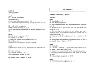 PARTE II
Aplicação prática.
Cap.4.
(1) A unidade dos cristãos.
(a) No Espírito, 1-3;
(b) As sete unidades mencionadas, vv. 4-6;
(c) A diversidade de dons e a unidade do corpo de Cristo, vv. 7-16.
(2) A vida cristã conseqüente.
(a) Não como os pecadores, vv. 17-21.
(b) Em uma nova vida, abandonando os pecados passados, vv. 22-
32.
Cap.5.
(a) Andar em amor e pureza, vv. 1-7;
(b) Andar na luz, vv. 8-14;
(c) Andar com cuidado, cheios do Espírito, vv. 15-21.
(1) A vida no lar.
(a) Deveres dos esposos e das esposas, vv. 22-23.
Cap.6.
(a) Deveres dos filhos, dos pais, dos servos, e dos senhores, vv. 1-
9.
(1) A luta espiritual.
(a) A fonte de fortaleza, v. 10;
(b) a armadura e os inimigos, vv. 11-18.
(5) Palavras finais e bênção, vv. 19-24.
Filipenses – Autor Paulo, o apóstolo
SINOPSE
Cap.1.
(1) A saudação, vv. 1-7;
(2) Uma declaração pessoal.
(a) Seu interesse profundo pelo seu desenvolvimento espiritual,
vv. 8-11;
(b) A certeza de que suas cadeias têm sido uma bênção para
muitos, vv. 12-19;
(c) Sua esperança e seu desejo de que, qualquer que seja o
resultado de seu encarceramento, Cristo seria exaltado pela sua
vida ou pela morte, v. 20;
(d) Sua compreensão da bênção da morte para o cristão, vv. 21-
25;
(e) Seu interesse principal é pela fidelidade da igreja em meio à
perseguição de que é objeto, vv. 27-30.
Cap.2.
(1) Exortações.
(a) A unidade, a humildade e o esquecimento de si mesmos, vv. 1-4;
(b) Buscar a mente de Cristo, vv. 5-13;
(c) Cooperar com Deus, ocupando-nos de nossa salvação pessoal, e
a viver como seus filhos irrepreensíveis num mundo de maldade,
vv. 12-16.
(2) Recomendação do apóstolo, vv. 19-30.
Cap.3.
(1) Advertência contra os judaizantes, 1-3.
FILIPENSES
 