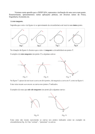 Veremos nesta apostila que a DERIVADA, representa a inclinação de uma curva num ponto.
Posteriormente, apresentaremos outras aplicações práticas, em diversos ramos da Física,
Engenharia, Economia etc.
 