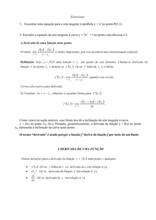 Exercícios:

   1. Encontrar uma equação para a reta tangente à parábola y = x2 no ponto P(1,1).


   2. Encontre a equação da reta tangente à curva y = 2x2 + 3 no ponto cuja abscissa é 2.




     Como vimos na seção anterior, esse limite nos dá a inclinação da reta tangente à curva
     y = f(x) no ponto (x0, f(x0). Portanto, geometricamente, a derivada da função y = f(x) no ponto
x0, representa a inclinação da curva neste ponto.

   O termo “derivada” é usado porque a função f’ deriva da função f por meio de um limite.



                                 A DERIVADA DE UMA FUNÇÃO
 