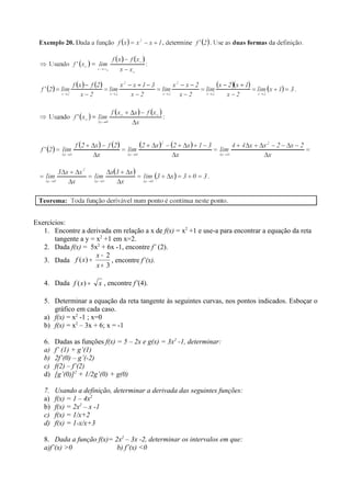 Exercícios:
   1. Encontre a derivada em relação a x de f(x) = x2 +1 e use-a para encontrar a equação da reta
       tangente a y = x2 +1 em x=2.
   2. Dada f(x) = 5x2 + 6x -1, encontre f’ (2).
                      x− 2
   3. Dada f ( x ) =       , encontre f’(x).
                      x+ 3

   4. Dada f ( x ) =   x , encontre f’(4).

   5. Determinar a equação da reta tangente às seguintes curvas, nos pontos indicados. Esboçar o
      gráfico em cada caso.
   a) f(x) = x2 -1 ; x=0
   b) f(x) = x2 – 3x + 6; x = -1

   6.   Dadas as funções f(x) = 5 – 2x e g(x) = 3x2 -1, determinar:
   a)   f’ (1) + g’(1)
   b)   2f’(0) – g’(-2)
   c)   f(2) – f’(2)
   d)   [g’(0)]2 + 1/2g’(0) + g(0)

   7.   Usando a definição, determinar a derivada das seguintes funções:
   a)   f(x) = 1 – 4x2
   b)   f(x) = 2x2 – x -1
   c)   f(x) = 1/x+2
   d)   f(x) = 1-x/x+3

   8. Dada a função f(x)= 2x2 – 3x -2, determinar os intervalos em que:
   a)f’(x) >0              b) f’(x) <0
 