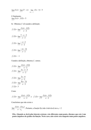 lim f ( x) = lim+ (7 − x) =           lim (3 x − 1) = 5
x→ 2             x→ 2                          −
                                      x→   2


E finalmente,
lim f ( x) = f (2) = 5
x→ 2


b) Obtemos f’+(2) usando a definição:

                    f ( x ) − f (2)
f +' (2) = lim
             x→ 2        x− 2

                  7− x− 5
f +' (2) = lim
             x→ 2  x− 2

                 − x+ 2
f +' (2) = lim
             x→ 2 x − 2



                  − ( x − 2)
f +' (2) = lim
             x→ 2   x− 2

f +' (2) = − 1

Usando a definição, obtemos f’-, temos;

                  f ( x) − f ( 2)
f −' (2) = lim
              −
           x→ 2        x− 2
                  3x − 1 − 5
f −' (2) = lim
           x → 2−    x− 2

                  3x − 6
f −' (2) = lim
           x→ 2 x − 2
              −


                  3( x − 2)
f −' (2) = lim
           x → 2−   x− 2
f − (2) = 3
   '




Como

                    f ( x) − f (2)                               f ( x) − f ( 2)
f +' (2) = lim                     ≠           f −' (2) = lim
              +
            x→ 2         x− 2                            x→ 2−
                                                                      x− 2

Concluímos que não existe o

         f ( x ) − f ( x0 )
lim                         , Portanto, a função f(x) não é derivável em x0 = 2
x → x0        x − x0
 