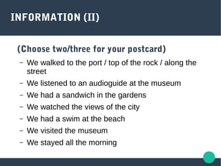 INFORMATION (II)
(Choose two/three for your postcard)
– We walked to the port / top of the rock / along the
street
– We listened to an audioguide at the museum
– We had a sandwich in the gardens
– We watched the views of the city
– We had a swim at the beach
– We visited the museum
– We stayed all the morning