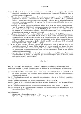 Exercício 3


Com a finalidade de fixar os conceitos introdutórios de contabilidade e os seus pilares fundamentais
      (princípios fundamentais da contabilidade), solicito discutir e apresentar conclusões sobre as
      seguintes situações apresentadas:
1. O Sr. José dos Santos adquiriu um carro de passeio para a sua esposa no valor de R$35.000,00. O
      pagamento foi efetuado à vista com cheque da sua empresa (José dos Santos – ME). Questionado
      pelo seu Contador, ele argumentou que a empresa era sua e, portanto, poderia perfeitamente pagar as
      suas contas pessoais com o dinheiro da empresa. Qual foi o princípio contábil ferido pelo Sr. José ?
      Explique. (Provão 2002)
2. A Empresa Já Vai Ltda, adquiriu com pagamento a vista, no dia 30/06, um veículo que estava cotado a
      valor de mercado por R$ 15.000,00. No entanto, tendo em vista que o proprietário do veículo estava
      “apertado”, o negócio acabou sendo fechado R$ 12.000,00. Por qual valor e em que data o contador
      da Empresa Já Vai Ltda terá que registrar o veículo na contabilidade. Qual são os princípios da
      contabilidade que deverão ser observados? Explique.
3. A Empresa Sempre Certa S/A, possui uma fábrica de materiais plásticos. No dia 30/06 possuía em seu
      depósito mercadorias no valor de R$ 150.000,00. No dia 01/07 ocorreu um incêndio que consumiu
      aproximadamente R$ 100.000,00 de mercadorias. O Diretor da empresa, que estava negociando um
      empréstimo bancário, sugeriu que o contador não efetuasse o registro contábil do fato, porque isso
      poderia prejudicar as negociações. Qual o princípio contábil que está sendo ferido pela atitude
      tomada pelo Diretor da Sempre Certa S/A? Explique.
4. O fato de uma Empresa (entidade) registrar na contabilidade todas as despesas (salários dos
      funcionários, consumo de energia elétrica, telefone, etc), mesmo que ainda não tenham sido pagas,
      bem como registrar todas as suas receitas (vendas de mercadorias, se for loja; venda de serviços, se
      for uma oficina) independentemente de terem sido ou não recebidas, atende a qual princípio
      fundamental da contabilidade?
5. Imagine que você seja proprietário ( ou sócio), de uma empresa (restaurante, fábrica, etc). Relacione um
      conjunto de bens, de direitos e de obrigações que essa suposta empresa possa ter. Coloque o nome
      dos componentes e seu respectivo valor.


                                                        Exercício 4



No exercício abaixo, solicitamos que, a cada nova operação, seja estruturada uma nova figura
patrimonial, visando identificar as mudanças que acontecem no patrimônio a cada nova transação:

a) A Empresa Fictícia Ltda, formada pelos sócios Ariovaldo dos Santos e João Santana, foi constituída em 05
        de agosto, e durante o mês de agosto aconteceram os seguintes fatos, que foram alterando o
        Patrimônio da Empresa:
Dia 05 - Constituição do Capital, com cada sócio integralizando o valor de R$ 50.000,00 em dinheiro
        (Caixa);
Dia 08 - Compra de mercadorias para estoque com pagamento a prazo – 12.000,00
Dia 15 - Depósito de R$ 15.000,00 no Banco Salve-se S/A (Bancos conta Corrente), com recursos originados
        do Caixa
Dia 23 - Compra de um veículo a vista, cujos recursos saíram do Banco Conta Corrente – 10.000,00
Dia 26 - Integralização de Capital (um sócio entrou com mais dinheiro na empresa) cujos recursos foram
        destinados ao Caixa – 5.000,00;

Solicitamos ainda:
        a) Identificar a Situação Patrimonial em 31-08;
        b) Identificar quais os valores dos bens, direitos e obrigações exigíveis naquela data (31-08)
 