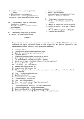 b - Aumenta o passivo e diminui o patrimônio                   b – Aumenta somente o Ativo
        líquido.                                                 c – Diminui o Ativo e o Passivo
  c - Diminui o ativo e diminui o passivo.                       d – Aumenta a Situação Líquida e diminui o Passivo
  d - Diminui o ativo e diminui o patrimônio líquido.            e – Nenhuma das alternativas está correta
  e - Aumenta o ativo e aumenta o patrimônio líquido.
                                                               12.     Surge o passivo a descoberto quando:
                                                                  a - O valor do ativo é menor que o valor do
10.     São considerados pilares da contabilidade:                      passivo.
 a – Bens, direitos e obrigações                                  b - O valor do ativo excede o valor do passivo.
 b – Postulados, princípios e convenções contábeis                c - O valor do passivo é menor que o valor do
 c – Ativo e Passivo.                                                   ativo.
 d - Todos os itens acima.
                                                                  d - Os bens e direitos superam as obrigações.
                                                                  e - Nenhuma das alternativas.
11.    O pagamento de uma dívida em dinheiro:
 a – Aumenta o Ativo e a Situação Líquida.

                           Exercício 7


      Pesquise sobre os temas abaixo e relacione os conceitos e/ou conclusões. O trabalho deverá ser
      apresentado em duplas. Importante constar as fontes de pesquisa. Das questões apresentadas, serão
      sorteadas aleatoriamente questões a serem apresentadas por duplas.

      1)    Conceitue – Ativo:
      2)    Qual é o critério de classificação das contas do Ativo?
      3)    Quais são os principais grupos de contas do ativo?
      4)    Conceitue – Passivo:
      5)    Em qual ordem são classificadas as obrigações no passivo?
      6)    Quais os grupos de contas que compõem o passivo?
      7)    Cite cinco obrigações que compõem o Passivo Circulante:
      8)    Quando uma obrigação é classificada no Passivo Exigível a Longo Prazo?
      9)    Conceitue – Patrimônio Líquido
      10)   O que são atos e fatos administrativos?
      11)   Quais as características de cada um?
      12)   Qual a principal diferença entre eles?
      13)   Dê três exemplos de situações consideradas como fato permutativo, três de fatos modificativos e duas de
               fatos mistos:
      14)   O que é o método de partidas dobradas?
      15)   Qual é a sua finalidade?
      16)   Conceitue “conta” em contabilidade.
      17)   Qual é a sua função, finalidade, etc.
      18)   O que é uma conta patrimonial?
      19)   O que é uma conta de resultado? O que elas representam?
      20)   O que é lançamento contábil?
      21)   Conceitue Balancete de verificação. Fale sobre a sua finalidade.
      22)   Conceitue razonete. Qual a sua principal finalidade?
      23) Qual a finalidade do Livro Razão para a contabilidade?
      24) Fale sobre o Livro Diário. Qual é a sua finalidade. Obrigação legal, etc.
 