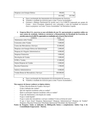 Despesas com Energia Elétrica                                    500,00                 0
                                                                103.500         103.500
            a.   Faça a escrituração dos lançamentos de encerramento do exercício;
            b.   Transfira o resultado do exercício para a conta “Lucros Acumulados”;
            c.   Estruture o Balanço Patrimonial de acordo com a Lei 6.404/76 (separando por grupos de
                 Contas – Ativo Circulante, disponível, etc), colocando o valor do resultado do exercício
                 (lucro ou prejuízo) na Conta “Lucros Acumulados” do Patrimônio Líquido.


   1.  Empresa Beta S/A, encerrou as suas atividades do ano X1, apresentando os seguintes saldos em
       suas contas de resultado. Solicita-se estruturar a Demonstração do Resultado do Exercício, de
       acordo com a Lei 6.404/76, apurando os resultados até o Lucro Operacional
                      CONTA                                 Valor
Abatimentos sobre Vendas                                     2.000,00
Comissões sobre Vendas                                          5.000,00
Custos das Mercadorias e Serviços                             32.000,00
Despesas com Energia Elétrica da Administração                  2.000,00
Despesas de Aluguéis Administrativos                            4.000,00
Despesas Financeiras                                            3.000,00
Devoluções de Vendas                                            3.000,00
ICMS s/ Vendas                                                15.000,00
Outras Despesas de Vendas                                       2.000,00
Receitas Financeiras                                            1.500,00

Salários Administrativos                                        8.000,00
Vendas Brutas de Mercadorias e Serviços                      100.000,00


            a.   Faça a escrituração dos lançamentos de encerramento do exercício;
            b.   Transfira o resultado do exercício para a conta “Lucros Acumulados”;

Não esquecer de buscar conhecer os tópicos abaixo:
-      O Que é Receita Bruta de Vendas e Serviços?
-      O que é dedução das vendas?
-      Que são impostos incidentes sobre as vendas?
-      Quais os principais impostos incidentes sobre as vendas?
-      O que são abatimentos e devoluções de vendas
-      O que é venda líquida?
-      O que é custos das mercadorias e serviços vendidos? Como se forma tal custo?
-      O que é lucro bruto? Despesas Operacionais? Despesas Administrativas? Despesas de Vendas?
       Despesas e Receitas Financeiras? Resultado Operacional? Resultado não Operacional?
Fontes de Pesquisa: Todas as indicadas na Bibliografia básica e complementar. Indico Cap. 6 de
       Contabilidade Empresarial – Marion.
 