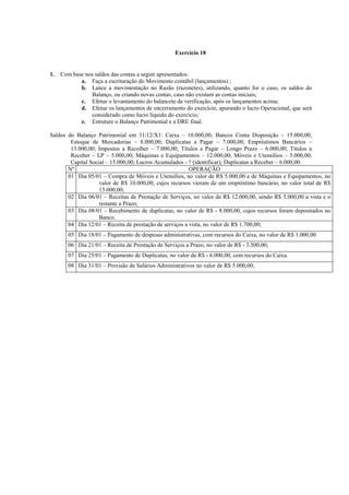 Exercício 18


1.   Com base nos saldos das contas a seguir apresentados:
            a. Faça a escrituração do Movimento contábil (lançamentos) ;
            b. Lance a movimentação no Razão (razonetes), utilizando, quanto for o caso, os saldos do
                Balanço, ou criando novas contas, caso não existam as contas iniciais;
            c. Efetue o levantamento do balancete de verificação, após os lançamentos acima;
            d. Efetue os lançamentos de encerramento do exercício, apurando o lucro Operacional, que será
                considerado como lucro líquido do exercício;
            e. Estruture o Balanço Patrimonial e a DRE final.

Saldos do Balanço Patrimonial em 31/12/X1: Caixa – 10.000,00; Bancos Conta Disposição – 15.000,00;
        Estoque de Mercadorias – 8.000,00; Duplicatas a Pagar – 7.000,00; Empréstimos Bancários –
        13.000,00; Impostos a Recolher – 7.000,00; Títulos a Pagar – Longo Prazo – 6.000,00; Títulos a
        Receber – LP – 5.000,00; Máquinas e Equipamentos – 12.000,00; Móveis e Utensílios – 5.000,00;
        Capital Social – 15.000,00; Lucros Acumulados - ? (identificar); Duplicatas a Receber – 6.000,00.
       Nº                                                OPERAÇÃO
       01 Dia 05/01 – Compra de Móveis e Utensílios, no valor de R$ 5.000,00 e de Máquinas e Equipamentos, no
                    valor de R$ 10.000,00, cujos recursos vieram de um empréstimo bancário, no valor total de R$
                    15.000,00;
       02 Dia 06/01 – Receitas de Prestação de Serviços, no valor de R$ 12.000,00, sendo R$ 5.000,00 a vista e o
                    restante a Prazo;
       03 Dia 08/01 – Recebimento de duplicatas, no valor de R$ - 8.000,00, cujos recursos foram depositados no
                    Banco.
       04 Dia 12/01 – Receita de prestação de serviços a vista, no valor de R$ 1.700,00;
        05 Dia 18/01 – Pagamento de despesas administrativas, com recursos do Caixa, no valor de R$ 1.000,00
        06 Dia 21/01 – Receita de Prestação de Serviços a Prazo, no valor de R$ - 3.500,00;
        07 Dia 25/01 – Pagamento de Duplicatas, no valor de R$ - 6.000,00, com recursos do Caixa.
        08 Dia 31/01 – Provisão de Salários Administrativos no valor de R$ 5.000,00;
 
