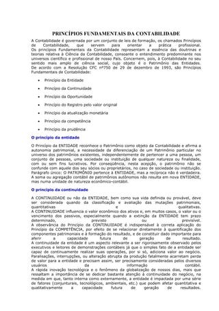 PRINCÍPIOS FUNDAMENTAIS DA CONTABILIDADE
A Contabilidade é governada por um conjunto de leis de formação, os chamados Princípios
de     Contabilidade,    que     servem     para     orientar  a    prática    profissional.
Os princípios Fundamentais da Contabilidade representam a essência das doutrinas e
teorias relativa à Ciência da Contabilidade, consoante o entendimento predominante nos
universos científico e profissional de nosso País. Concernem, pois, à Contabilidade no seu
sentido mais amplo de ciência social, cujo objeto é o Patrimônio das Entidades.
De acordo com a Resolução CFC nº750 de 29 de dezembro de 1993, são Princípios
Fundamentais de Contabilidade:

   •   Princípio da Entidade

   •   Princípio da Continuidade

   •   Princípio da Oportunidade

   •   Princípio do Registro pelo valor original

   •   Princípio da atualização monetária

   •   Princípio da competência

   •   Princípio da prudência

O princípio da entidade

O Princípio da ENTIDADE reconhece o Patrimônio como objeto da Contabilidade e afirma a
autonomia patrimonial, a necessidade da diferenciação de um Patrimônio particular no
universo dos patrimônios existentes, independentemente de pertencer a uma pessoa, um
conjunto de pessoas, uma sociedade ou instituição de qualquer natureza ou finalidade,
com ou sem fins lucrativos. Por conseqüência, nesta acepção, o patrimônio não se
confunde com aquele dos seu sócios ou proprietários, no caso de sociedade ou instituição.
Parágrafo único: O PATRIMÔNIO pertence à ENTIDADE, mas a recíproca não é verdadeira.
A soma ou agregação contábil de patrimônios autônomos não resulta em nova ENTIDADE,
mas numa unidade de natureza econômico-contábil.

O princípio da continuidade

A CONTINUIDADE ou não da ENTIDADE, bem como sua vida definida ou provável, deve
ser considerada quando da classificação e avaliação das mutações patrimoniais,
quantitativas                                  e                             qualitativas.
A CONTINUIDADE influencia o valor econômico dos ativos e, em muitos casos, o valor ou o
vencimento dos passivos, especialmente quando a extinção da ENTIDADE tem prazo
determinado,                    previsto                    ou                 previsível.
A observância do Princípio da CONTINUIDADE é indispensável à correta aplicação do
Princípio da COMPETÊNCIA, por efeito de se relacionar diretamente à quantificação dos
componentes patrimoniais e à formação do resultado, e de constituir dado importante para
aferir      a       capacidade       futura        de      geração    de       resultado.
A continuidade da entidade é um aspecto relevante a ser rigorosamente observado pelos
executivos e leitores de demonstrações contábeis já que o simples fato de a entidade ser
capaz de continuamente realizar suas operações, por si só, adiciona valor ao negócio.
Paralisações, interrupções, ou alteração abrupta da produção fatalmente acarretam perda
de valor para a entidade e precisam assim, ser precisamente consideradas pelos diversos
usuários                     da                      informação                  contábil.
A rápida inovação tecnológica e o fenômeno da globalização de nossos dias, mais que
ressaltam a importância de se dedicar bastante atenção à continuidade do negócio, na
medida em que, tanto interna como externamente, a entidade é impactada por uma série
de fatores (conjunturais, tecnológicos, ambientais, etc.) que podem afetar quantitativa e
qualitativamente      a    capacidade       futura      de    geração  de     resultados.
 