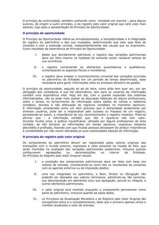 O princípio da continuidade, também conhecido como ¨entidade em marcha¨, para alguns
autores, dá origem a outro princípio, o do registro pelo valor original que será visto mais
adiante, logo após a apresentação do Princípio da Oportunidade.

O princípio da oportunidade

O Princípio da Oportunidade refere-se simultaneamente, a tempestividade e à integridade
do registro do patrimônio e das sua mutações, determinando que este seja feito de
imediato e com a extensão correta, independentemente das causas que as originaram.
Como resultado da observância do Princípio da Oportunidade:

         I.   desde que devidamente estimável, o registro das variações patrimoniais
              deve ser feito mesmo na hipótese de somente existir razoável certeza de
              sua ocorrência;

        II.   o registro compreende os elementos quantitativos             e   qualitativos,
              contemplando os aspectos físicos e monetários;

       III.   o registro deve ensejar o reconhecimento universal das variações ocorridas
              no patrimônio da Entidade em um período de tempo determinado, base
              necessária para gerar informações úteis ao processo decisório da gestão.

O princípio da oportunidade, seguido ao pé da letra, como aliás tem quer ser, por ser
obrigação dos contadores a sua fiel observância, tem para os usuários da informação
contábil uma importância vital. Hoje em dia, com a grande expansão dos sistemas
informatizados, não se pode mais aceitar as desculpas habituais de alguns profissionais,
sobre o atraso no fornecimento de informação sobre saldos de contas e relatórios
contábeis, devidos à não efetivação de registros contábeis no momento oportuno.
A informação considerada como um bem precioso que é demandada avidamente por
diversos usuários, pode ser a responsável pelo sucesso ou fracasso de um negócio,
percebendo-se assim, a importância de seu reconhecimento e registro imediato. Pode-se
afirmar que : a informação contábil que não é oportuna não tem valor.
Durante muitos anos, a prática injustificável, utilizada por alguns profissionais da área
contábil, de não fornecer as informações em tempo oportuno, ocasionou bastante
descrédito à profissão, fazendo com que muitas pessoas deixassem de atribuir importância
à contabilidade por não verem atendidas as suas necessidades básicas de informação.

O princípio do registro pelo valor original

Os componentes do patrimônio devem ser registrados pelos valores originais das
transações com o mundo exterior, expressos a valor presente na moeda do País, que
serão mantidos na avaliação das variações patrimoniais posteriores, inclusive quando
configurarem     agregações      ou     decomposições no  interior    da    Entidade.
Do Princípio do Registro pelo Valor Original resulta:

         I.   a avaliação dos componentes patrimoniais deve ser feita com base nos
              valores de entrada, considerando-se como tais os resultantes do consenso
              com os agentes externos ou da imposição destes;

        II.   uma vez integradas no patrimônio, o Bem, Direito ou Obrigação não
              poderão ser alterados seu valores intrínsecos, admitindo-se, tão somente,
              sua decomposição em elementos e/ou sua agregação, parcial ou integral, a
              outros elementos patrimoniais;

       III.   o valor original será mantido enquanto o componente permanecer como
              parte do patrimônio, inclusive quando da saída deste;

       IV.    os Princípios da Atualização Monetária e do Registro pelo Valor Original são
              compatíveis entre si e complementares, dado que o primeiro apenas utiliza e
              mantém atualizado o valor de entrada;
 