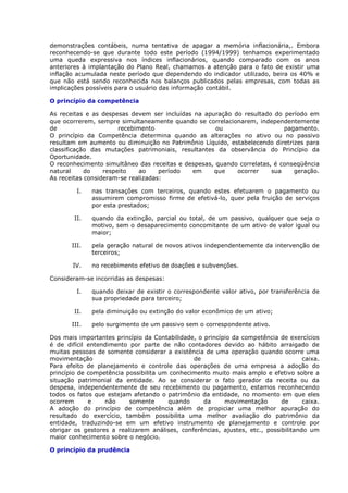 demonstrações contábeis, numa tentativa de apagar a memória inflacionária,. Embora
reconhecendo-se que durante todo este período (1994/1999) tenhamos experimentado
uma queda expressiva nos índices inflacionários, quando comparado com os anos
anteriores à implantação do Plano Real, chamamos a atenção para o fato de existir uma
inflação acumulada neste período que dependendo do indicador utilizado, beira os 40% e
que não está sendo reconhecida nos balanços publicados pelas empresas, com todas as
implicações possíveis para o usuário das informação contábil.

O princípio da competência

As receitas e as despesas devem ser incluídas na apuração do resultado do período em
que ocorrerem, sempre simultaneamente quando se correlacionarem, independentemente
de                     recebimento                   ou                    pagamento.
O princípio da Competência determina quando as alterações no ativo ou no passivo
resultam em aumento ou diminuição no Patrimônio Líquido, estabelecendo diretrizes para
classificação das mutações patrimoniais, resultantes da observância do Princípio da
Oportunidade.
O reconhecimento simultâneo das receitas e despesas, quando correlatas, é conseqüência
natural     do    respeito    ao    período  em     que    ocorrer     sua    geração.
As receitas consideram-se realizadas:

         I.   nas transações com terceiros, quando estes efetuarem o pagamento ou
              assumirem compromisso firme de efetivá-lo, quer pela fruição de serviços
              por esta prestados;

        II.   quando da extinção, parcial ou total, de um passivo, qualquer que seja o
              motivo, sem o desaparecimento concomitante de um ativo de valor igual ou
              maior;

       III.   pela geração natural de novos ativos independentemente da intervenção de
              terceiros;

       IV.    no recebimento efetivo de doações e subvenções.

Consideram-se incorridas as despesas:

         I.   quando deixar de existir o correspondente valor ativo, por transferência de
              sua propriedade para terceiro;

        II.   pela diminuição ou extinção do valor econômico de um ativo;

       III.   pelo surgimento de um passivo sem o correspondente ativo.

Dos mais importantes princípio da Contabilidade, o princípio da competência de exercícios
é de difícil entendimento por parte de não contadores devido ao hábito arraigado de
muitas pessoas de somente considerar a existência de uma operação quando ocorre uma
movimentação                                   de                                    caixa.
Para efeito de planejamento e controle das operações de uma empresa a adoção do
princípio de competência possibilita um conhecimento muito mais amplo e efetivo sobre a
situação patrimonial da entidade. Ao se considerar o fato gerador da receita ou da
despesa, independentemente de seu recebimento ou pagamento, estamos reconhecendo
todos os fatos que estejam afetando o patrimônio da entidade, no momento em que eles
ocorrem      e    não     somente      quando      da     movimentação       de      caixa.
A adoção do princípio de competência além de propiciar uma melhor apuração do
resultado do exercício, também possibilita uma melhor avaliação do patrimônio da
entidade, traduzindo-se em um efetivo instrumento de planejamento e controle por
obrigar os gestores a realizarem análises, conferências, ajustes, etc., possibilitando um
maior conhecimento sobre o negócio.

O princípio da prudência
 