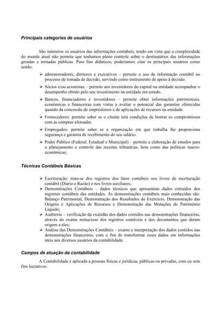 Principais categorias de usuários


         São inúmeros os usuários das informações contábeis, tendo em vista que a complexidade
do mundo atual não permite que tenhamos pleno controle sobre o destinatários das informações
geradas e tornadas públicas. Para fins didáticos, poderíamos citar os principais usuários como
sendo:
             administradores, diretores e executivos – permite o uso da informação contábil no
             processo de tomada de decisão, servindo como instrumento de apoio à decisão.
             Sócios e/ou acionistas – permite aos investidores do capital na entidade acompanhar o
             desempenho obtido pelo seu investimento na entidade em estudo.
             Bancos, financiadores e investidores – permite obter informações patrimoniais,
             econômicas e financeiras com vistas a avaliar o potencial das garantias oferecidas
             quando da concessão de empréstimos e de aplicações de recursos na entidade.
             Fornecedores: permite saber se o cliente terá condições de honrar os compromissos
             com as compras efetuadas
             Empregados: permite saber se a organização em que trabalha lhe proporciona
             segurança e garantia de recebimento do seu salário.
             Poder Público (Federal, Estadual e Municipal) – permite a elaboração de estudos para
             o planejamento e controle das receitas tributárias, bem como das políticas macro-
             econômicas;


Técnicas Contábeis Básicas

             Escrituração: trata-se dos registros dos fatos contábeis nos livros de escrituração
             contábil (Diário e Razão) e nos livros auxiliares;
             Demonstrações Contábeis – dados técnicos que apresentam dados extraídos dos
             registros contábeis das entidades. As demonstrações contábeis mais conhecidas são:
             Balanço Patrimonial, Demonstração dos Resultados do Exercício, Demonstração das
             Origens e Aplicações de Recursos e Demonstração das Mutações do Patrimônio
             Líquido;
             Auditoria – verificação da exatidão dos dados contidos nas demonstrações financeiras,
             através do exame minucioso dos registros contáveis e dos documentos que deram
             origem a eles;
             Análise das Demonstrações Contábeis – exame e interpretação dos dados contidos nas
             demonstrações financeiras, com o fim de transformar esses dados em informações
             úteis aos diversos usuários da contabilidade.

Campos de atuação da contabilidade
           A Contabilidade é aplicada a pessoas físicas e jurídicas, públicas ou privadas, com ou sem
fins lucrativos.
 