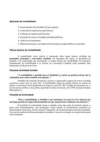 Aplicação da contabilidade:

             Gerenciamento das atividades de uma empresa.
             Concessão de empréstimos pelos bancos.
             Cobrança de impostos pelo Governo.
             Prestação de contas à sociedade (entidades públicas).
             Análise de investimentos.
             Matéria-prima para as atividades de fiscalização de órgãos públicos ou privados.


Pilares básicos da contabilidade


         A contabilidade, como ciência, é estruturada sobre regras básicas, divididas em
postulados, princípios e convenções contábeis. Na hierarquia das regras, os postulados da
entidade e da continuidade são considerados os pilares básicos da contabilidade. Os Princípios
Fundamentais da Contabilidade e as Normas ou Convenções Contábeis serão estudadas mais
detidamente no decorrer do Curso.

Postulado da Entidade Contábil

        “A contabilidade é mantida para as Entidades; os sócios ou quotistas destas não se
confundem, para efeito contábil, com aquelas...”
          Entidades são conjuntos de pessoas, recursos e organizações capazes de exercer atividade
econômica, como meio ou como fim. A contabilidade efetua um grande esforço no sentido de
separar o ente pessoa física (proprietário do negócio, com CPF, RG, Certidão de nascimento etc. )
do ente pessoa jurídica ( ente jurídico registrado na Junta Comercial, com CNPJ, Iscrição Estadual,
Municipal etc.).

Postulado da Continuidade

        “Para a contabilidade, a Entidade é um organismo vivo que irá viver (operar) por
um longo período de tempo (indeterminado) até que surjam fortes evidências em contrário...”
           O postulado da continuidade encara a entidade como algo capaz de produzir riqueza, e
gerar valor continuadamente, sem interrupções. Neste sentido, os levantamentos periódicos de
demonstrações financeiras, são tão somente “fotografias” de um determinado momento da entidade.
Em caso de iminência de descontinuidade da entidade, a forma de avaliação do seu patrimônio pode
sofrer alterações.
 