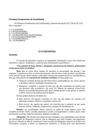 Princípios Fundamentais da Contabilidade

        Os Princípios Fundamentais da Contabilidade, conforme Resolução CFC 750 de 29/12/93
são os seguintes:

I – o da ENTIDADE;
II - o da CONTINUIDADE;
III - o da OPORTUNIDADE;
IV - o do REGISTRO PELO VALOR ORIGINAL;
V - o da ATUALIZAÇÃO MONETÁRIA;
VI - o da COMPETÊNCIA e
VII - o da PRUDÊNCIA.




                                      O PATRIMÔNIO
Conceito


          O conceito de patrimônio origina-se na antiguidade, delineando-o como uma ciência que
controlaria a riqueza. Atualmente, o conceito mais utilizado para o patrimônio é:
        “Um conjunto de bens, direitos e obrigações, mensuráveis em dinheiro, pertencentes
a uma pessoa física ou jurídica”.
          Bens: São as coisas úteis, capazes de satisfazer as necessidades das pessoas e das
empresas. Consideram-se bens as coisas que possuem valor de troca, sendo, portanto, consideradas
como itens de riqueza. Neste sentido, é importante salientar que somente devem ser considerados os
bens que efetivamente são suscetíveis de avaliação econômica. Os bens podem ser:
             Tangíveis: conjunto de bens que têm forma física, sendo palpáveis. Ex: carros, móveis
             e utensílios, imóveis, instalações, ferramentas etc.
             Intangíveis: compõem o conjunto de bens que não são constituídos de matéria, mas
             que possuem valor econômico e de troca. Ex: Marcas de empresas (Coca-Cola),
             patentes de invenção (documento pelo qual o Estado garante a uma pessoa ou empresa
             o direito exclusivo de explorar uma invenção).
          Os bens podem ainda ser divididos em:
             Bens imóveis: são aqueles vinculados ao solo, que não podem ser retirados sem
             destruição ou danos: edifícios, construções, árvores etc.
             Bens móveis: são aqueles que podem ser removidos por si próprios ou por outras
             pessoas: animais, máquinas, equipamentos, estoques de mercadorias etc.
         Direitos: em contabilidade, direito refere-se ao poder de exigir alguma coisa. São
exemplos de direito: títulos a receber, duplicatas a receber correspondentes a vendas a prazo, notas
promissórias a receber, depósitos bancários, aluguéis a receber etc.
          Obrigações: São dívidas com outras pessoas (entidades). Em contabilidade, estas dívidas
são denominadas de obrigações exigíveis. São as obrigações que serão exigidas, cujo pagamento
deverá ser efetuado na data de vencimento. Como exemplo de obrigações exigíveis as dívidas com
fornecedores (compras a prazo), os empréstimos bancários, as dívidas para com funcionários
 