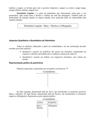 (salários a pagar), as dívidas para com o governo (impostos a pagar), as contas a pagar (água,
energia elétrica, telefone, aluguel etc).
          Patrimônio Líquido: é a parte do patrimônio que efetivamente sobra para o seu
proprietário, após somar bens e direitos e subtrair do total das obrigações. Também pode ser
denominado de situação líquida ou riqueza líquida. Este enunciado pode ser representado pela
seguinte equação:


                  Patrimônio Líquido = Bens + Direitos (-) Obrigações




Aspectos Qualitativo e Quantitativo do Patrimônio


           Todos os relatórios elaborados a partir da contabilidade e de sua escrituração deverão
ressaltar esses dois aspectos:
                Qualitativo: consiste em qualificar, dar nomes aos elementos componentes do
                respectivo relatório, permitindo que se conheça a natureza de cada um;
                Quantitativo: consiste em atribuir, aos respectivos elementos, seus valores em
                moeda.
Representação gráfica do patrimônio


         Podemos representar o patrimônio por um gráfico em forma de “T”
                                             PATRIMÔNIO




          No lado esquerdo, denominado lado do Ativo, são classificados os elementos positivos
(Bens e Direitos). No lado Direito, denominado lado do Passivo, são classificados os elementos
negativos (Obrigações). Representa-se pelo seguinte gráfico:
                                             PATRIMÔNIO
                                  ATIVO          PASSIVO
                                  Bens e         Obrigações
                                  Direitos
 