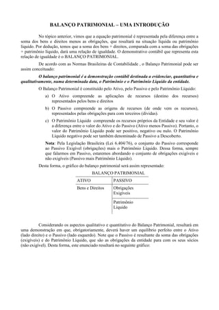 BALANÇO PATRIMONIAL – UMA INTRODUÇÃO

          No tópico anterior, vimos que a equação patrimonial é representada pela diferença entre a
soma dos bens e direitos menos as obrigações, que resultará na situação líquida ou patrimônio
líquido. Por dedução, temos que a soma dos bens + direitos, comparada com a soma das obrigações
+ patrimônio líquido, dará uma relação de igualdade. O demonstrativo contábil que representa esta
relação de igualdade é o BALANÇO PATRIMONIAL.
         De acordo com as Normas Brasileiras de Contabilidade , o Balanço Patrimonial pode ser
assim conceituado:
          O balanço patrimonial é a demonstração contábil destinada a evidenciar, quantitativa e
qualitativamente, numa determinada data, o Patrimônio e o Patrimônio Líquido da entidade.
         O Balanço Patrimonial é constituído pelo Ativo, pelo Passivo e pelo Patrimônio Líquido:
             a) O Ativo compreende as aplicações de recursos (destino dos recursos)
                representados pelos bens e direitos
             b) O Passivo compreende as origens de recursos (de onde vem os recursos),
                representados pelas obrigações para com terceiros (dívidas).
             c) O Patrimônio Líquido compreende os recursos próprios da Entidade e seu valor é
                a diferença entre o valor do Ativo e do Passivo (Ativo menos Passivo). Portanto, o
                valor do Patrimônio Líquido pode ser positivo, negativo ou nulo. O Patrimônio
                Líquido negativo pode ser também denominado de Passivo a Descoberto.
             Nota: Pela Legislação Brasileira (Lei 6.404/76), o conjunto do Passivo corresponde
             ao Passivo Exigível (obrigações) mais o Patrimônio Líquido. Dessa forma, sempre
             que falarmos em Passivo, estaremos abordando o conjunto de obrigações exigíveis e
             não exigíveis (Passivo mais Patrimônio Líquido).
         Desta forma, o gráfico do balanço patrimonial será assim representado:
                                       BALANÇO PATRIMONIAL
                               ATIVO               PASSIVO
                               Bens e Direitos     Obrigações
                                                   Exigíveis

                                                   Patrimônio
                                                   Líquido



          Considerando os aspectos qualitativo e quantitativo do Balanço Patrimonial, resultará em
uma demonstração em que, obrigatoriamente, deverá haver um equilíbrio perfeito entre o Ativo
(lado direito) e o Passivo (lado esquerdo). Note que o Passivo é resultante da soma das obrigações
(exigíveis) e do Patrimônio Líquido, que são as obrigações da entidade para com os seus sócios
(não exigível). Desta forma, este enunciado resultará no seguinte gráfico:
 