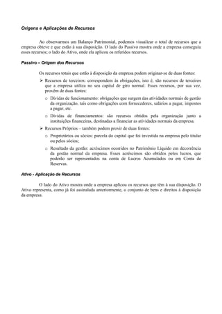 Origens e Aplicações de Recursos


          Ao observarmos um Balanço Patrimonial, podemos visualizar o total de recursos que a
empresa obteve e que estão à sua disposição. O lado do Passivo mostra onde a empresa conseguiu
esses recursos; o lado do Ativo, onde ela aplicou os referidos recursos.

Passivo – Origem dos Recursos

         Os recursos totais que estão à disposição da empresa podem originar-se de duas fontes:
            Recursos de terceiros: correspondem às obrigações, isto é, são recursos de terceiros
            que a empresa utiliza no seu capital de giro normal. Esses recursos, por sua vez,
            provêm de duas fontes:
            o Dívidas de funcionamento: obrigações que surgem das atividades normais de gestão
              da organização, tais como obrigações com fornecedores, salários a pagar, impostos
              a pagar, etc.
            o Dívidas de financiamentos: são recursos obtidos pela organização junto a
              instituições financeiras, destinadas a financiar as atividades normais da empresa.
            Recursos Próprios – também podem provir de duas fontes:
            o Proprietários ou sócios: parcela do capital que foi investida na empresa pelo titular
              ou pelos sócios;
            o Resultado da gestão: acréscimos ocorridos no Patrimônio Líquido em decorrência
              da gestão normal da empresa. Esses acréscimos são obtidos pelos lucros, que
              poderão ser representados na conta de Lucros Acumulados ou em Conta de
              Reservas.

Ativo - Aplicação de Recursos

         O lado do Ativo mostra onde a empresa aplicou os recursos que têm à sua disposição. O
Ativo representa, como já foi assinalada anteriormente, o conjunto de bens e direitos à disposição
da empresa.
 