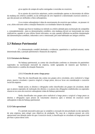 10
              g) as opções de compra de ações outorgadas e exercidas no exercício;

             h) os ajustes de exercícios anteriores, assim considerados apenas os decorrentes de efeitos
da mudança de critérios contábil, ou da retificação de erro imputável a determinado exercício anterior, e
que não possam ser atribuídos a fatos subseqüentes;

                 i) os eventos subseqüentes à data do encerramento do exercício que tenham , ou possam vir
a ter, efeito relevante sobre a situação financeira e os resultados futuros da empresa.

               Sempre que houver mudança no método ou critério adotado para escrituração da companhia
e, conseqüentemente , para as demonstrações contábeis, esta mudança deverá ser mencionada nas notas
explicativas, quando os seus efeitos forem relevantes, ou seja, quando influírem na perfeita interpretação
das demonstrações contábeis, induzindo a erro o interessado, por estar habituado aos antigos critérios.



2.3 Balanço Patrimonial
             É a demonstração contábil destinada a evidenciar, quantitativa e qualitativamente, numa
determinada data, a posição patrimonial e financeira da empresa.


2.3.1 Estrutura do Balanço

              No balanço patrimonial, as contas são classificadas conforme os elementos do patrimônio
registrados na escrituração mercantil da empresa, sendo agrupadas de maneira que facilitem o
conhecimento e a análise da situação financeira.


              2.3.1.1 Conceito de curto e longo prazo

              Para fins de classificação das contas nos grupos ativo circulante, ativo realizável a longo
prazo, passivo circulante e passivo exigível a longo prazo, deve-se levar em consideração o exercício
social da empresa.

              Sendo assim, os direitos e obrigações serão classificados em grupos do circulante, desde
que os prazos esperados de realização dos direitos e os prazos das obrigações estabelecidos ou esperados
situem-se no curso do exercício subseqüente à data do balanço patrimonial.

              Serão classificados nos grupos ativo realizável a longo prazo e exigível a longo prazo os
direitos e obrigações cujos prazos de vencimento situem-se após o término do exercício social
subseqüente à data do balanço patrimonial.


2.3.2 Ciclo operacional

               É o período necessário para que se complete a execução de uma produção ou das operações
de uma empresa, para atingir seus objetivos de produção. No caso de a empresa possuir um ciclo
operacional com duração maior do que o exercício social, a classificação no circulante ou longo prazo terá
por base o prazo desse ciclo.
 