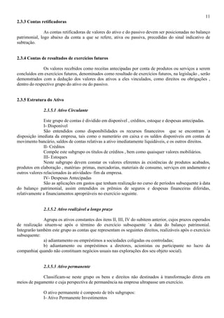11
2.3.3 Contas retificadoras

               As contas retificadoras de valores do ativo e do passivo devem ser posicionadas no balanço
patrimonial, logo abaixo da conta a que se refere, ativa ou passiva, precedidas do sinal indicativo de
subtração.


2.3.4 Contas de resultados de exercícios futuros

              Os valores recebidos como receitas antecipadas por conta de produtos ou serviços a serem
concluídos em exercícios futuros, denominados como resultado de exercícios futuros, na legislação , serão
demonstrados com a dedução dos valores dos ativos a eles vinculados, como direitos ou obrigações ,
dentro do respectivo grupo do ativo ou do passivo.


2.3.5 Estrutura do Ativo

              2.3.5.1 Ativo Circulante

               Este grupo de contas é dividido em disponível , créditos, estoque e despesas antecipadas.
               I- Disponível
               São entendidos como disponibilidades os recursos financeiros que se encontram `a
disposição imediata da empresa, tais como o numerário em caixa e os saldos disponíveis em contas de
movimento bancário, saldos de contas relativas a ativo imediatamente liquidáveis, e os outros direitos.
               II- Créditos
               Compõe este subgrupo os títulos de créditos , bem como quaisquer valores mobiliários.
               III- Estoques
               Neste subgrupo devem constar os valores eferentes às existências de produtos acabados,
produtos em elaboração , matérias- primas, mercadorias, materiais de consumo, serviços em andamento e
outros valores relacionados às atividades- fim da empresa.
               IV- Despesas Antecipadas
               São as aplicações em gastos que tenham realização no curso de períodos subsequente à data
do balanço patrimonial, assim entendidos os prêmios de seguros e despesas financeiras diferidas,
relativamente a financiamentos apropriáveis no exercício seguinte.


              2.3.5.2 Ativo realizável a longo prazo

              Agrupa os ativos constantes dos itens II, III, IV do subitem anterior, cujos prazos esperados
de realização situem-se após o término do exercício subsequente `a data do balanço patrimonial.
Integrarão também este grupo as contas que representam os seguintes direitos, realizáveis após o exercício
subsequente:
              a) adiantamento ou empréstimos a sociedades coligadas ou controladas;
              b) adiantamento ou empréstimos a diretores, acionistas ou participante no lucro da
companhia( quando não constituam negócios usuais nas explorações dos seu objeto social).


              2.3.5.3 Ativo permanente

             Classificam-se neste grupo os bens e direitos não destinados à transformação direta em
meios de pagamento e cuja perspectiva de permanência na empresa ultrapasse um exercício.

              O ativo permanente é composto de três subgrupos:
              I- Ativo Permanente Investimentos
 