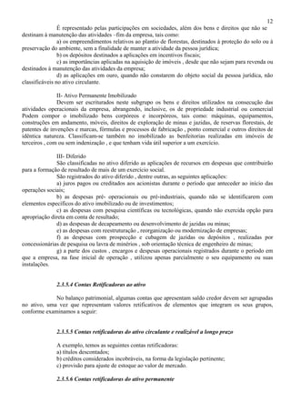 12
                É representado pelas participações em sociedades, além dos bens e direitos que não se
destinam à manutenção das atividades –fim da empresa, tais como:
                a) os empreendimentos relativos ao plantio de florestas, destinados à proteção do solo ou à
preservação do ambiente, sem a finalidade de manter a atividade da pessoa jurídica;
                b) os depósitos destinados a aplicações em incentivos fiscais;
                c) as importâncias aplicadas na aquisição de imóveis , desde que não sejam para revenda ou
destinados à manutenção das atividades da empresa;
                d) as aplicações em ouro, quando não constarem do objeto social da pessoa jurídica, não
classificáveis no ativo circulante.

               II- Ativo Permanente Imobilizado
               Devem ser escriturados neste subgrupo os bens e direitos utilizados na consecução das
atividades operacionais da empresa, abrangendo, inclusive, os de propriedade industrial ou comercial
Podem compor o imobilizado bens corpóreos e incorpóreos, tais como: máquinas, equipamentos,
construções em andamento, móveis, direitos de exploração de minas e jazidas, de reservas florestais, de
patentes de invenções e marcas, fórmulas e processos de fabricação , ponto comercial e outros direitos de
idêntica natureza. Classificam-se também no imobilizado as benfeitorias realizadas em imóveis de
terceiros , com ou sem indenização , e que tenham vida útil superior a um exercício.

              III- Diferido
              São classificadas no ativo diferido as aplicações de recursos em despesas que contribuirão
para a formação de resultado de mais de um exercício social.
              São registrados do ativo diferido , dentre outras, as seguintes aplicações:
              a) juros pagos ou creditados aos acionistas durante o período que anteceder ao início das
operações sociais;
              b) as despesas pré- operacionais ou pré-industriais, quando não se identificarem com
elementos específicos do ativo imobilizado ou de investimentos;
              c) as despesas com pesquisa científicas ou tecnológicas, quando não exercida opção para
apropriação direta em conta de resultado;
              d) as despesas de decapeamento ou desenvolvimento de jazidas ou minas;
              e) as despesas com reestruturação , reorganização ou modernização de empresas;
              f) as despesas com prospecção e cubagem de jazidas ou depósitos , realizadas por
concessionárias de pesquisa ou lavra de minérios , sob orientação técnica de engenheiro de minas;
              g) a parte dos custos , encargos e despesas operacionais registrados durante o período em
que a empresa, na fase inicial de operação , utilizou apenas parcialmente o seu equipamento ou suas
instalações.


              2.3.5.4 Contas Retificadoras ao ativo

             No balanço patrimonial, algumas contas que apresentam saldo credor devem ser agrupadas
no ativo, uma vez que representam valores retificativos de elementos que integram os seus grupos,
conforme examinamos a seguir:


              2.3.5.5 Contas retificadoras do ativo circulante e realizável a longo prazo

              A exemplo, temos as seguintes contas retificadoras:
              a) títulos descontados;
              b) créditos considerados incobráveis, na forma da legislação pertinente;
              c) provisão para ajuste de estoque ao valor de mercado.

              2.3.5.6 Contas retificadoras do ativo permanente
 