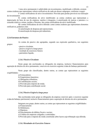 13
                Como ativo permanente é subdividido em investimentos, imobilizado e diferido, existem
contas credoras que representam valores retificativos de cada um desses subgrupos, conforme a seguir:
                I- contas retificadoras do ativo investimentos: Provisão para perdas prováveis na realização
de investimentos.
                II- contas retificadoras do ativo imobilizado: as contas credoras que representam a
depreciação de bens de uso da empresa, sujeitos à desgastes, à amortização de marcas e patentes e a
exaustão relativa a minas, jazidas e florestas, são contas retificadoras do ativo imobilizado.
                III- contas retificadoras do ativo diferido: como contas credoras que representam elementos
retificativos, podemos citar:
                A) amortização de despesas pré-operacionais;
                b) amortização de despesas pré-industriais.


2.3.6 Estrutura do Passivo

              As contas do passivo são agrupadas, segundo sua expressão qualitativa, nos seguintes
grupos:
              - passivo circulante
              - passivo exigível a longo prazo
              - resultado de exercícios futuros
              - patrimônio líquido.


              2.3.6.1 Passivo Circulante

               Neste grupo são escriturados as obrigações da empresa, inclusive financiamentos para
aquisição de direitos do ativo permanente, vencíveis no exercício seguinte à data do balanço patrimonial.

               Neste grupo são classificadas, dentre outras, as contas que representem as seguintes
exigibilidades:
               a) Fornecedores;
               b) Empréstimos bancários;
               c) Obrigações tributárias;
               d) Contribuições sociais;
               e) Provisão para imposto de renda;
               f) Provisão para contribuição social.


              2.3.6.2 Passivo Exigível a longo prazo

               São escrituradas neste grupo as obrigações da empresa vencíveis após o exercício seguinte
à data do balanço patrimonial, inclusive financiamentos para a aquisição de direitos do ativo permanente.

              Integram esse grupo, dentre outras, as contas que representem as seguintes exigibilidades:
              a) Financiamento
              b) Debêntures;
              c) Hipoteca;
              d) Parcelamentos de débitos fiscais e sociais;
              e) Créditos de empresas coligadas e controladas;
              f) Provisão para o imposto de renda constituída sobre lucros cuja tributação seja diferida.


              2.3.6.3 Resultados de Exercícios Futuros
 