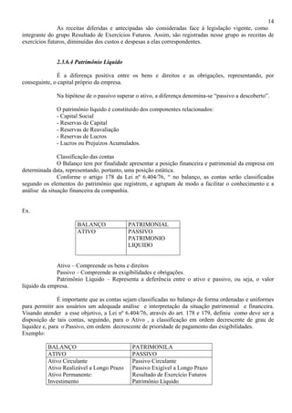 14
               As receitas diferidas e antecipadas são consideradas face à legislação vigente, como
integrante do grupo Resultado de Exercícios Futuros. Assim, são registradas nesse grupo as receitas de
exercícios futuros, diminuídas dos custos e despesas a elas correspondentes.


              2.3.6.4 Patrimônio Líquido

              É a diferença positiva entre os bens e direitos e as obrigações, representando, por
conseguinte, o capital próprio da empresa.

              Na hipótese de o passivo superar o ativo, a diferença denomina-se “passivo a descoberto”.

              O patrimônio líquido é constituído dos componentes relacionados:
              - Capital Social
              - Reservas de Capital
              - Reservas de Reavaliação
              - Reservas de Lucros
              - Lucros ou Prejuízos Acumulados.

               Classificação das contas
               O Balanço tem por finalidade apresentar a posição financeira e patrimonial da empresa em
determinada data, representando, portanto, uma posição estática.
               Conforme o artigo 178 da Lei nº 6.404/76, “ no balanço, as contas serão classificadas
segundo os elementos do patrimônio que registrem, e agrupam de modo a facilitar o conhecimento e a
análise da situação financeira da companhia.


Ex.

                      BALANÇO              PATRIMONIAL
                      ATIVO                PASSIVO
                                           PATRIMONIO
                                           LIQUIDO


              Ativo – Compreende os bens e direitos
              Passivo – Compreende as exigibilidades e obrigações.
              Patrimônio Líquido – Representa a deferência entre o ativo e passivo, ou seja, o valor
líquido da empresa.

               É importante que as contas sejam classificadas no balanço de forma ordenadas e uniformes
para permitir aos usuários um adequada análise e interpretação da situação patrimonial e financeira.
Visando atender a esse objetivo, a Lei nº 6.404/76, através do art. 178 e 179, definiu como deve ser a
disposição de tais contas, seguindo, para o Ativo , a classificação em ordem decrescente de grau de
liquidez e, para o Passivo, em ordem decrescente de prioridade de pagamento das exigibilidades.
Exemplo:

          BALANÇO                            PATRIMONILA
          ATIVO                              PASSIVO
          Ativo Circulante                   Passivo Circulante
          Ativo Realizável a Longo Prazo     Passivo Exigível a Longo Prazo
          Ativo Permanente:                  Resultado de Exercício Futuros
          Investimento                       Patrimônio Líquido
 