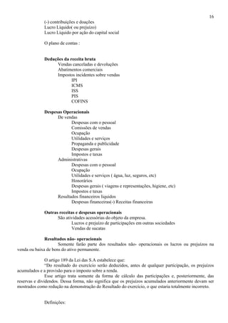 16
              (-) contribuições e doações
              Lucro Líquido( ou prejuízo)
              Lucro Líquido por ação do capital social

              O plano de contas :


              Deduções da receita bruta
                   Vendas canceladas e devoluções
                   Abatimentos comerciais
                   Impostos incidentes sobre vendas
                           IPI
                           ICMS
                           ISS
                           PIS
                           COFINS

              Despesas Operacionais
                    De vendas
                           Despesas com o pessoal
                           Comissões de vendas
                           Ocupação
                           Utilidades e serviços
                           Propaganda e publicidade
                           Despesas gerais
                           Impostos e taxas
                    Administrativas
                           Despesas com o pessoal
                           Ocupação
                           Utilidades e serviços ( água, luz, seguros, etc)
                           Honorários
                           Despesas gerais ( viagens e representações, higiene, etc)
                           Impostos e taxas
                    Resultados financeiros líquidos
                           Despesas financeiras(-) Receitas financeiras

              Outras receitas e despesas operacionais
                    São atividades acessórias do objeto da empresa.
                            Lucros e prejuízo de participações em outras sociedades
                            Vendas de sucatas

              Resultados não- operacionais
                     Somente farão parte dos resultados não- operacionais os lucros ou prejuízos na
venda ou baixa de bens do ativo permanente.

               O artigo 189 da Lei das S.A estabelece que:
               “Do resultado do exercício serão deduzidos, antes de qualquer participação, os prejuízos
acumulados e a provisão para o imposto sobre a renda.
               Esse artigo trata somente da forma de cálculo das participações e, posteriormente, das
reservas e dividendos. Dessa forma, não significa que os prejuízos acumulados anteriormente devam ser
mostrados como redução na demonstração do Resultado do exercício, o que estaria totalmente incorreto.


              Definições:
 