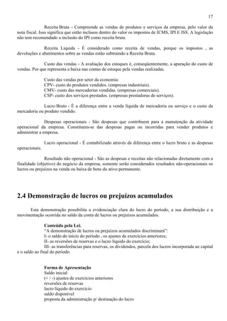 17

                Receita Bruta - Compreende as vendas de produtos e serviços da empresa, pelo valor da
nota fiscal. Isso significa que estão inclusos dentro do valor os impostos de ICMS, IPI E ISS. A legislação
não tem recomendado a inclusão do IPI como receita bruta.

              Receita Líquida - É considerado como receita de vendas, porque os impostos , as
devoluções e abatimentos sobre as vendas estão subtraindo a Receita Bruta.

              Custo das vendas - A avaliação dos estoques é, conseqüentemente, a apuração do custo de
vendas. Por que representa a baixa nas contas de estoque pela vendas realizadas.

                Custo das vendas por setor da economia:
                CPV- custo do produtos vendidos. (empresas industriais).
                CMV- custo das mercadorias vendidas. (empresas comerciais).
                CSP- custo dos serviços prestados. (empresas prestadoras de serviços).

              Lucro Bruto - É a diferença entre a venda líquida de mercadoria ou serviço e o custo da
mercadoria ou produto vendido.

               Despesas operacionais - São despesas que contribuem para a manutenção da atividade
operacional da empresa. Constituem-se das despesas pagas ou incorridas para vender produtos e
administrar a empresa.

                Lucro operacional - É contabilizado através da diferença entre o lucro bruto e as despesas
operacionais.

               Resultado não operacional - São as despesas e receitas não relacionadas diretamente com a
finalidade (objetivo) do negócio da empresa, somente serão considerados resultados não-operacionais os
lucros ou prejuízos na venda ou baixa de bens do ativo permanente.




2.4 Demonstração de lucros ou prejuízos acumulados
     Esta demonstração possibilita a evidenciação clara do lucro do período, a sua distribuição e a
movimentação ocorrida no saldo da conta de lucros ou prejuízos acumulados.

                Conteúdo pela Lei.
                “A demonstração de lucros ou prejuízos acumulados discriminará”:
                I- o saldo do início do período , os ajustes de exercícios anteriores;
                II- as reversões de reservas e o lucro líquido do exercício;
                III- as transferências para reservas, os dividendos, parcela dos lucros incorporada ao capital
e o saldo ao final do período.


                Forma de Apresentação
                Saldo inicial
                (+ / -) ajustes de exercícios anteriores
                reversões de reservas
                lucro líquido do exercício
                saldo disponível
                proposta da administração p/ destinação do lucro
 