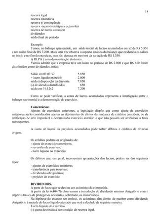 18
              reserva legal
              reserva estatutária
              reserva p/ contingência
              reserva orçamentária(para expansão)
              reserva de lucros a realizar
              dividendos
              saldo final do período

                Exemplo:
                Temos, no balanço apresentado, um saldo inicial de lucros acumulados em x2 de R$ 5.850
e um saldo final de R$ 7.200. Mais uma vez observa o aspecto estático do balanço que evidencia os saldos
no início e no fim do exercício, mas não destaca os motivos da variação de R$ 1.350.
                A DLPA é uma demonstração dinâmica.
                Vamos admitir que a empresa teve um lucro no período de R$ 2.000 e que R$ 650 foram
distribuídos como dividendos, então:

              Saldo em 01.01.x2                     5.850
              + lucro líquido exercício             2.000
              saldo à disposição da diretoria       7.850
              (-) dividendos distribuídos             650
              saldo em 31.12x2                      7.200

              Como se pode verificar, a conta de lucros acumulados representa a interligação entre o
balanço patrimonial e a demonstração do exercício.

               Comentários:
               Ajustes de exercícios anteriores, a legislação dispõe que como ajuste de exercícios
anteriores serão considerados apenas os decorrentes de efeitos da mudança de critérios contábeis, ou da
retificação de erro imputável a determinado exercício anterior, e que não possam ser atribuídos a fatos
subsequentes.

              A conta de lucros ou prejuízos acumulados pode sofrer débitos e créditos de diversas
origens.

              Os créditos podem ser originados de:
              - ajuste de exercícios anteriores;
              - reversões de reservas;
              - lucro líquido do exercício.

              Os débitos que, em geral, representam apropriações dos lucros, podem ser dos seguintes
tipos:
              - ajustes de exercícios anteriores;
              - transferência para reservas;
              - dividendos obrigatórios;
              - prejuízo do exercício

               DIVIDENDOS.
               À parte do lucro que se destina aos acionistas da companhia.
               A partir da lei 6.404/76 observamos a introdução do dividendo mínimo obrigatório com o
objetivo básico de proteger os acionistas, sobretudo, os minoritários.
               Na hipótese do estatuto ser omisso, os acionistas têm direito de receber como dividendo
obrigatório à metade do lucro líquido ajustado que será calculado da seguinte maneira:
               Lucro líquido do exercício
               (-) quota destinada à constituição de reserva legal.
 