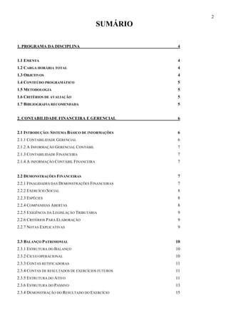 2
                                         SUMÁRIO

1. PROGRAMA DA DISCIPLINA                          4


1.1 EMENTA                                          4
1.2 CARGA HORÁRIA TOTAL                             4
1.3 OBJETIVOS                                       4
1.4 CONTEÚDO PROGRAMÁTICO                           5
1.5 METODOLOGIA                                     5
1.6 CRITÉRIOS DE AVALIAÇÃO                          5
1.7 BIBLIOGRAFIA RECOMENDADA                        5


2. CONTABILIDADE FINANCEIRA E GERENCIAL             6


2.1 INTRODUÇÃO: SISTEMA BÁSICO DE INFORMAÇÕES       6
2.1.1 CONTABILIDADE GERENCIAL                       6
2.1.2 A INFORMAÇÃO GERENCIAL CONTÁBIL               7
2.1.3 CONTABILIDADE FINANCEIRA                      7
2.1.4 A INFORMAÇÃO CONTÁBIL FINANCEIRA              7


2.2 DEMONSTRAÇÕES FINANCEIRAS                       7
2.2.1 FINALIDADES DAS DEMONSTRAÇÕES FINANCEIRAS     7
2.2.2 EXERCÍCIO SOCIAL                              8
2.2.3 ESPÉCIES                                      8
2.2.4 COMPANHIAS ABERTAS                            8
2.2.5 EXIGÊNCIA DA LEGISLAÇÃO TRIBUTÁRIA            9
2.2.6 CRITÉRIOS PARA ELABORAÇÃO                     9
2.2.7 NOTAS EXPLICATIVAS                            9


2.3 BALANÇO PATRIMONIAL                            10
2.3.1 ESTRUTURA DO BALANÇO                         10
2.3.2 CICLO OPERACIONAL                            10
2.3.3 CONTAS RETIFICADORAS                         11
2.3.4 CONTAS DE RESULTADOS DE EXERCÍCIOS FUTUROS   11
2.3.5 ESTRUTURA DO ATIVO                           11
2.3.6 ESTRUTURA DO PASSIVO                         13
2.3.4 DEMONSTRAÇÃO DO RESULTADO DO EXERCÍCIO       15
 