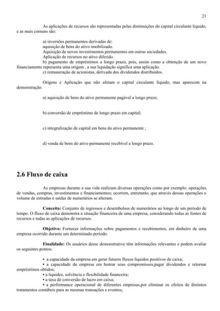 21

              As aplicações de recursos são representadas pelas diminuições do capital circulante líquido,
e as mais comuns são:

              a) inversões permanentes derivadas de:
              aquisição de bens do ativo imobilizado.
              Aquisição de novos investimentos permanentes em outras sociedades.
              Aplicação de recursos no ativo diferido.
              b) pagamento de empréstimos a longo prazo, pois, assim como a obtenção de um novo
financiamento representa uma origem , a sua liquidação significa uma aplicação.
              c) remuneração de acionistas, derivada dos dividendos distribuídos.

                Origens e Aplicação que não afetam o capital circulante líquido, mas aparecem na
demonstração.

                a) aquisição de bens do ativo permanente pagável a longo prazo;


                b) conversão de empréstimo de longo prazo em capital;


                c) integralização de capital em bens do ativo permanente ;


                d) venda de bens do ativo permanente recebível a longo prazo.




2.6 Fluxo de caixa
              As empresas durante a sua vida realizam diversas operações como por exemplo: operações
de vendas, compras, investimentos e financiamentos; ocorrem, entretanto, que através dessas operações o
volume de entradas e saídas de numerários se alteram.

               Conceito: Conjunto de ingressos e desembolsos de numerários ao longo de um período de
tempo. O fluxo de caixa demonstra a situação financeira de uma empresa, considerando todas as fontes de
recursos e todas as aplicações de recursos.

              Objetivo: Fornecer informações sobre pagamentos e recebimentos, em dinheiro de uma
empresa ocorrido durante um determinado período.

               Finalidade: Os usuários desse demonstrativo têm informações relevantes e podem avaliar
os seguintes pontos:

              • a capacidade da empresa em gerar futuros fluxos líquidos positivos de caixa;
              • a capacidade da empresa em honrar seus compromissos,pagar dividendos e retornar
empréstimos obtidos;
              • a liquidez, solvência e flexibilidade financeira;
              • a taxa de conversão de lucro em caixa;
              • a performance operacional de diferentes empresas,por eliminar os efeitos de distintos
tratamentos contábeis para as mesmas transações e eventos;
 