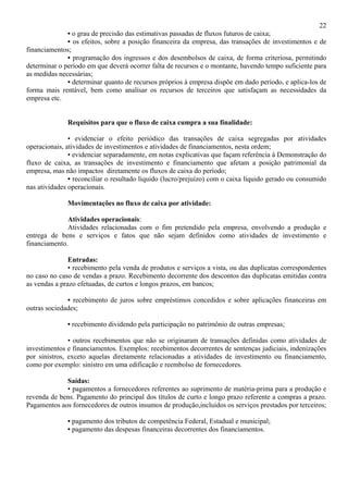 22
              • o grau de precisão das estimativas passadas de fluxos futuros de caixa;
              • os efeitos, sobre a posição financeira da empresa, das transações de investimentos e de
financiamentos;
              • programação dos ingressos e dos desembolsos de caixa, de forma criteriosa, permitindo
determinar o período em que deverá ocorrer falta de recursos e o montante, havendo tempo suficiente para
as medidas necessárias;
              • determinar quanto de recursos próprios à empresa dispõe em dado período, e aplica-los de
forma mais rentável, bem como analisar os recursos de terceiros que satisfaçam as necessidades da
empresa etc.


              Requisitos para que o fluxo de caixa cumpra a sua finalidade:

               • evidenciar o efeito periódico das transações de caixa segregadas por atividades
operacionais, atividades de investimentos e atividades de financiamentos, nesta ordem;
               • evidenciar separadamente, em notas explicativas que façam referência à Demonstração do
fluxo de caixa, as transações de investimento e financiamento que afetam a posição patrimonial da
empresa, mas não impactos diretamente os fluxos de caixa do período;
               • reconciliar o resultado líquido (lucro/prejuízo) com o caixa líquido gerado ou consumido
nas atividades operacionais.

              Movimentações no fluxo de caixa por atividade:

              Atividades operacionais:
              Atividades relacionadas com o fim pretendido pela empresa, envolvendo a produção e
entrega de bens e serviços e fatos que não sejam definidos como atividades de investimento e
financiamento.

               Entradas:
               • recebimento pela venda de produtos e serviços a vista, ou das duplicatas correspondentes
no caso no caso de vendas a prazo. Recebimento decorrente dos descontos das duplicatas emitidas contra
as vendas a prazo efetuadas, de curtos e longos prazos, em bancos;

              • recebimento de juros sobre empréstimos concedidos e sobre aplicações financeiras em
outras sociedades;

              • recebimento dividendo pela participação no patrimônio de outras empresas;

               • outros recebimentos que não se originaram de transações definidas como atividades de
investimentos e financiamentos. Exemplos: recebimentos decorrentes de sentenças judiciais, indenizações
por sinistros, exceto aquelas diretamente relacionadas a atividades de investimento ou financiamento,
como por exemplo: sinistro em uma edificação e reembolso de fornecedores.

             Saídas:
             • pagamentos a fornecedores referentes ao suprimento de matéria-prima para a produção e
revenda de bens. Pagamento do principal dos títulos de curto e longo prazo referente a compras a prazo.
Pagamentos aos fornecedores de outros insumos de produção,incluídos os serviços prestados por terceiros;

              • pagamento dos tributos de competência Federal, Estadual e municipal;
              • pagamento das despesas financeiras decorrentes dos financiamentos.
 