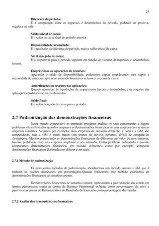 25

              Diferença do período:
              É a comparação entre os ingressos e desembolsos do período, podendo ser positiva,
negativa ou nula.

             Saldo inicial de caixa:
             É o saldo de caixa final do período anterior.

             Disponibilidade acumulada:
             É o resultado da diferença do período, mais o saldo inicial de caixa.

             Nível desejado de caixa:
             É o disponível para o período seguinte em função do volume de ingressos e desembolsos
futuros.

              Empréstimos ou aplicações de recursos:
              Apurando o saldo da disponibilidade, poderemos captar empréstimos para suprir a
necessidade de caixa, ou aplicar no mercado financeiro se houver excesso de caixa.

              Amortizações ou resgates das aplicações:
              Quando acontecer às liquidações de empréstimos haverá o desembolso, e os resgates das
aplicações constituem-se os recebimentos.

             Saldo final:
             É o saldo desejado de caixa para o período.



2.7 Padronização das demonstrações financeiras
              Neste mundo competitivo as empresas procuram analisar os seus concorrentes e alguns
problemas são enfrentados quando comparam as demonstrações financeiras de uma empresa com as outras
empresas similares. Vejamos por exemplo: duas empresas de tamanho diferente, a Ford e a GM, são
competidoras, mas a GM é muito maior (em termos de ativos), portanto, difícil de compara-las
diretamente. Mesmo comparando as demonstrações financeiras de diferentes períodos de uma empresa,
haveria problemas caso esta empresa ampliasse o seu tamanho. Outro problema enfrentado é quando
comparamos demonstrações financeiras em moedas diferentes, como por exemplo: comparar
demonstrações financeiras elaboradas em dólares e em reais.


2.7.1 Método de padronização

             Existem vários métodos de padronização, abordaremos um método comum e útil, que é
traduzir os valores monetários em porcentagens.Quando realizamos este método chamamos de
demonstrações financeiras de tamanho comum.

               Demonstrações financeiras de tamanho comum representam a padronização das contas em
termos percentuais, sendo as contas do Balanço Patrimonial exibidas como porcentagens do ativo e
passivo, e as contas do Demonstrativo do Resultado do Exercício como porcentagens das vendas.


2.7.2 Análise dos demonstrativos financeiros
 
