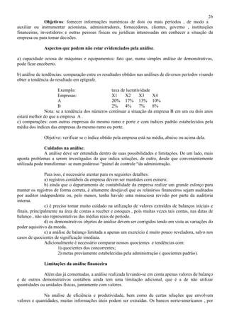 26
               Objetivos: fornecer informações numéricas de dois ou mais períodos , de modo a
auxiliar ou instrumentar acionistas, administradores, fornecedores, clientes, governo , instituições
financeiras, investidores e outras pessoas físicas ou jurídicas interessadas em conhecer a situação da
empresa ou para tomar decisões.

              Aspectos que podem não estar evidenciados pela análise.

a) capacidade ociosa de máquinas e equipamentos: fato que, numa simples análise de demonstrativos,
pode ficar encoberto.

b) análise de tendências: comparação entre os resultados obtidos nas análises de diversos períodos visando
obter a tendência do resultado em epígrafe.

                      Exemplo:                  taxa de lucratividade
                      Empresas:                 X1     X2      X3     X4
                      A                         20% 17% 13% 10%
                      B                         2%     4%      7%     8%
              Nota: se a tendência dos números continuar a situação da empresa B em um ou dois anos
estará melhor do que a empresa A .
c) comparações: com outras empresas do mesmo ramo e porte e com índices padrão estabelecidos pela
média dos índices das empresas do mesmo ramo ou porte.

              Objetivo: verificar se o índice obtido pela empresa está na média, abaixo ou acima dela.

               Cuidados na análise.
               A análise deve ser entendida dentro de suas possibilidades e limitações. De um lado, mais
aponta problemas a serem investigados do que indica soluções, de outro, desde que convenientemente
utilizada pode transformar- se num poderoso “painel de controle “da administração.

                Para isso, é necessário atentar para os seguintes detalhes:
                a) registros contábeis da empresa devem ser mantidos com esmero;
                b) ainda que o departamento de contabilidade da empresa realize um grande esforço para
manter os registros de forma correta, é altamente desejável que os relatórios financeiros sejam auditados
por auditor independente ou, pelo menos, tenha havido uma minuciosa revisão por parte da auditoria
interna.
                c) é preciso tomar muito cuidado na utilização de valores extraídos de balanços iniciais e
finais, principalmente na área de contas a receber e estoques , pois muitas vezes tais contas, nas datas de
balanço , não são representativas das médias reais de período.
                d) os demonstrativos objetos de análise devem ser corrigidos tendo em vista as variações do
poder aquisitivo da moeda.
                e) a análise de balanço limitada a apenas um exercício é muito pouco reveladora, salvo nos
casos de quocientes de significação imediata.
                Adicionalmente é necessário comparar nossos quocientes e tendências com:
                        1) quocientes dos concorrentes;
                        2) metas previamente estabelecidas pela administração ( quocientes padrão).

              Limitações da análise financeira

              Além das já comentadas, a análise realizada levando-se em conta apenas valores de balanço
e de outros demonstrativos contábeis ainda tem uma limitação adicional, que é a de não utilizar
quantidades ou unidades físicas, juntamente com valores.

              Na análise de eficiência e produtividade, bem como de certas relações que envolvem
valores e quantidades, muitas informações úteis podem ser extraídas. Os bancos norte-americanos , por
 