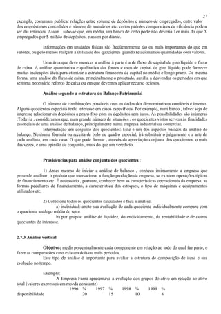 27
exemplo, costumam publicar relações entre volume de depósitos e número de empregados, entre valor
dos empréstimos concedidos e número de mutuários etc. certos padrões comparativos de eficiência podem
ser daí retirados. Assim , sabe-se que, em média, um banco de certo porte não deveria Ter mais do que X
empregados por $ milhão de depósitos, e assim por diante.

               Informações em unidades físicas são freqüentemente tão ou mais importantes do que em
valores, ou pelo menos realçam a utilidade dos quocientes quando relacionamos quantidades com valores.

               Uma área que deve merecer a análise à parte é a de fluxo de capital de giro líquido e fluxo
de caixa. A análise quantitativa e qualitativa das fontes e usos de capital de giro líquido pode fornecer
muitas indicações úteis para otimizar a estrutura financeira de capital no médio e longo prazo. Da mesma
forma, uma análise do fluxo de caixa, principalmente o projetado, auxilia a desvendar os períodos em que
se torna necessário reforço de caixa ou em que devemos aplicar recurso ociosos.

              Análise segundo a estrutura do Balanço Patrimonial

                O número de combinações possíveis com os dados dos demonstrativos contábeis é imenso.
Alguns quocientes especiais terão interesse em casos específicos. Por exemplo, num banco , talvez seja de
interesse relacionar os depósitos a prazo fixo com os depósitos sem juros. As possibilidades são inúmeras
.Todavia , consideramos que, num grande número de situações , os quocientes vistos servem às finalidades
essenciais de uma análise de balanço, principalmente numa empresa industrial ou comercial.
                Interpretação em conjunto dos quocientes: Este é um dos aspectos básicos da análise de
balanço. Nenhuma fórmula ou receita de bolo ou quadro especial, irá substituir o julgamento e a arte de
cada analista, em cada caso. O que pode formar , através da apreciação conjunta dos quocientes, o mais
das vezes, é uma opinião de conjunto , mais do que um veredicto.


              Providências para análise conjunta dos quocientes :

                1) Antes mesmo de iniciar a análise de balanço , conheça intimamente a empresa que
pretende analisar, o produto que transaciona, a função produção da empresa, se existem operações típicas
de financiamento etc. É necessário , portanto, conhecer bem as características operacionais da empresa, as
formas peculiares de financiamento, a característica dos estoques, o tipo de máquinas e equipamentos
utilizados etc.

               2) Colecione todos os quocientes calculados e faça a análise:
                      a) individual: anote sua avaliação de cada quociente individualmente compare com
o quociente análogo médio do setor.
                      b) por grupos: análise de liquidez, do endividamento, da rentabilidade e de outros
quocientes de interesse.


2.7.3 Análise vertical

              Objetivo: medir percentualmente cada componente em relação ao todo do qual faz parte, e
fazer as comparações caso existam dois ou mais períodos.
              Este tipo de análise é importante para avaliar a estrutura de composição de itens e sua
evolução no tempo.

                Exemplo:
                       A Empresa Fama apresentava a evolução dos grupos do ativo em relação ao ativo
total (valores expressos em moeda constante)
                             1996 %        1997 %      1998 %        1999 %
disponibilidade                     20          15            10           8
 