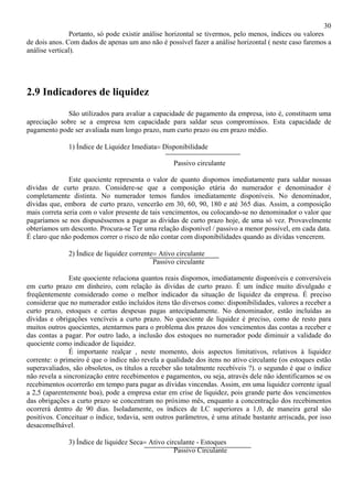 30
               Portanto, só pode existir análise horizontal se tivermos, pelo menos, índices ou valores
de dois anos. Com dados de apenas um ano não é possível fazer a análise horizontal ( neste caso faremos a
análise vertical).




2.9 Indicadores de liquidez
             São utilizados para avaliar a capacidade de pagamento da empresa, isto é, constituem uma
apreciação sobre se a empresa tem capacidade para saldar seus compromissos. Esta capacidade de
pagamento pode ser avaliada num longo prazo, num curto prazo ou em prazo médio.

              1) Índice de Liquidez Imediata= Disponibilidade

                                                   Passivo circulante

               Este quociente representa o valor de quanto dispomos imediatamente para saldar nossas
dívidas de curto prazo. Considere-se que a composição etária do numerador e denominador é
completamente distinta. No numerador temos fundos imediatamente disponíveis. No denominador,
dívidas que, embora de curto prazo, vencerão em 30, 60, 90, 180 e até 365 dias. Assim, a composição
mais correta seria com o valor presente de tais vencimentos, ou colocando-se no denominador o valor que
pagaríamos se nos dispuséssemos a pagar as dívidas de curto prazo hoje, de uma só vez. Provavelmente
obteríamos um desconto. Procura-se Ter uma relação disponível / passivo a menor possível, em cada data.
É claro que não podemos correr o risco de não contar com disponibilidades quando as dívidas vencerem.

              2) Índice de liquidez corrente= Ativo circulante
                                            Passivo circulante

               Este quociente relaciona quantos reais dispomos, imediatamente disponíveis e conversíveis
em curto prazo em dinheiro, com relação às dívidas de curto prazo. É um índice muito divulgado e
freqüentemente considerado como o melhor indicador da situação de liquidez da empresa. É preciso
considerar que no numerador estão incluídos itens tão diversos como: disponibilidades, valores a receber a
curto prazo, estoques e certas despesas pagas antecipadamente. No denominador, estão incluídas as
dívidas e obrigações vencíveis a curto prazo. No quociente de liquidez é preciso, como de resto para
muitos outros quocientes, atentarmos para o problema dos prazos dos vencimentos das contas a receber e
das contas a pagar. Por outro lado, a inclusão dos estoques no numerador pode diminuir a validade do
quociente como indicador de liquidez.
               É importante realçar , neste momento, dois aspectos limitativos, relativos à liquidez
corrente: o primeiro é que o índice não revela a qualidade dos itens no ativo circulante (os estoques estão
superavaliados, são obsoletos, os títulos a receber são totalmente recebíveis ?). o segundo é que o índice
não revela a sincronização entre recebimentos e pagamentos, ou seja, através dele não identificamos se os
recebimentos ocorrerão em tempo para pagar as dívidas vincendas. Assim, em uma liquidez corrente igual
a 2,5 (aparentemente boa), pode a empresa estar em crise de liquidez, pois grande parte dos vencimentos
das obrigações a curto prazo se concentram no próximo mês, enquanto a concentração dos recebimentos
ocorrerá dentro de 90 dias. Isoladamente, os índices de LC superiores a 1,0, de maneira geral são
positivos. Conceituar o índice, todavia, sem outros parâmetros, é uma atitude bastante arriscada, por isso
desaconselhável.

              3) Índice de liquidez Seca= Ativo circulante - Estoques
                                                   Passivo Circulante
 