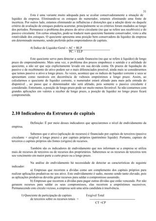 31
               Esta é uma variante muito adequada para se avaliar conservadoramente a situação de
liquidez da empresa. Eliminando-se os estoques do numerador, estamos eliminando uma fonte de
incerteza. Por outros lado, estamos eliminando as influências e distorções que a adoção deste ou daquele
critério de avaliação de estoques poderia acarretar, principalmente se os critérios foram mudados ao longo
dos períodos. Permanece o problema dos prazos do ativo circulante (no que se refere aos recebíveis) e do
passivo circulante. Em certas situações, pode-se traduzir num quociente bastante conservador, visto a alta
rotatividade dos estoques. O quociente apresenta uma posição bem conservadora da liquidez da empresa
em determinado momento, sendo preferido pelos emprestadores de capitais.

              4) Índice de Liquidez Geral = AC + RLP
                                            PC. + ELP

               Este quociente serve para detectar a saúde financeira (no que se refere à liquidez) de longo
prazo do empreendimento. Mais uma vez, o problema dos prazos empobrece o sentido e a utilidade do
quociente, a não ser que seja explicitamente levado em sua devida conta. Os prazos de liquidação do
passivo e de recebimento do ativo podem ser o mais diferenciados possível, ainda mais se considerarmos
que temos passivo a ativo a longo prazo. Às vezes, acontece que os índices de liquidez corrente e seca se
apresentam como razoáveis em decorrência de vultosos empréstimos a longo prazo. Assim, ao
calcularmos o quociente de liquidez corrente, o numerador estará afetado para mais pela entrada do
disponível , ao passo que o denominador não será afetado, pois somente o passivo circulante é
considerado. Entretanto, a posição de longo prazo pode ser muito menos favorável. Se não contarmos com
grandes aplicações em valores a receber de longo prazo, a posição de liquidez no longo prazo ficará
comprometida.




2.10 Indicadores da Estrutura de capitais
              Definição: É por meio desses indicadores que apreciaremos o nível de endividamento da
empresa.

               Sabemos que o ativo (aplicação de recursos) é financiado por capitais de terceiros (passivo
circulante + exigível a longo prazo) e por capitais próprios (patrimônio líquido). Portanto, capitais de
terceiros e capitais próprios são fontes (origens) de recursos.

              Também são os indicadores de endividamento que nos informam se a empresa se utiliza
mais de recursos de terceiros ou de recursos dos proprietários. Saberemos se os recursos de terceiros tem
seu vencimento em maior parte a curto prazo ou a longo prazo.

              Na análise do endividamento há necessidade de detectar as características do seguinte
indicador:
               a) Empresas que recorrem a dívidas como um complemento dos capitais próprios para
realizar aplicações produtivas no seu ativo. Este endividamento é sadio, mesmo sendo tanto elevado, pois
as aplicações produtivas deverão gerar recursos para saldar o compromisso assumido.
               b) Empresas que recorrem a dívidas para pagar outras dívidas que estão vencendo. Por não
gerarem recursos para saldar os seus compromissos, elas recorrem a empréstimos sucessivos.
Permanecendo este círculo vicioso, a empresa será uma séria candidata à insolvência.

       1) Quociente de participação de capitais            Exigível Total
             de terceiros sobre os recursos totais =
                                                                  CT +CP
 