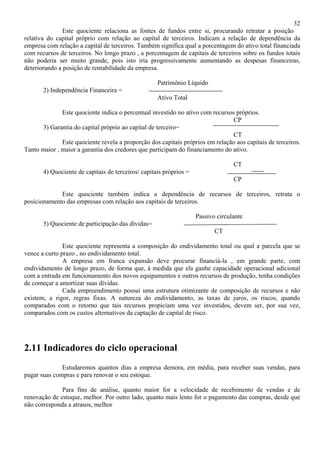 32
               Este quociente relaciona as fontes de fundos entre si, procurando retratar a posição
relativa do capital próprio com relação ao capital de terceiros. Indicam a relação de dependência da
empresa com relação a capital de terceiros. Também significa qual a porcentagem do ativo total financiada
com recursos de terceiros. No longo prazo , a porcentagem de capitais de terceiros sobre os fundos totais
não poderia ser muito grande, pois isto iria progressivamente aumentando as despesas financeiras,
deteriorando a posição de rentabilidade da empresa.

                                                    Patrimônio Líquido
       2) Independência Financeira =
                                                    Ativo Total

              Este quociente indica o percentual investido no ativo com recursos próprios.
                                                                                CP
      3) Garantia do capital próprio ao capital de terceiro=
                                                                                CT
              Este quociente revela a proporção dos capitais próprios em relação aos capitais de terceiros.
Tanto maior , maior a garantia dos credores que participam do financiamento do ativo.

                                                                                  CT
       4) Quociente de capitais de terceiros/ capitais próprios =
                                                                                  CP

             Este quociente também indica a dependência de recursos de terceiros, retrata o
posicionamento das empresas com relação aos capitais de terceiros.

                                                                    Passivo circulante
       5) Quociente de participação das dívidas=
                                                                           CT

               Este quociente representa a composição do endividamento total ou qual a parcela que se
vence a curto prazo , no endividamento total.
               A empresa em franca expansão deve procurar financiá-la , em grande parte, com
endividamento de longo prazo, de forma que, à medida que ela ganhe capacidade operacional adicional
com a entrada em funcionamento dos novos equipamentos e outros recursos de produção, tenha condições
de começar a amortizar suas dívidas.
               Cada empreendimento possui uma estrutura otimizante de composição de recursos e não
existem, a rigor, regras fixas. A natureza do endividamento, as taxas de juros, os riscos, quando
comparados com o retorno que tais recursos propiciam uma vez investidos, devem ser, por sua vez,
comparados com os custos alternativos da captação de capital de risco.




2.11 Indicadores do ciclo operacional
              Estudaremos quantos dias a empresa demora, em média, para receber suas vendas, para
pagar suas compras e para renovar o seu estoque.

              Para fins de análise, quanto maior for a velocidade de recebimento de vendas e de
renovação de estoque, melhor. Por outro lado, quanto mais lento for o pagamento das compras, desde que
não corresponda a atrasos, melhor
 