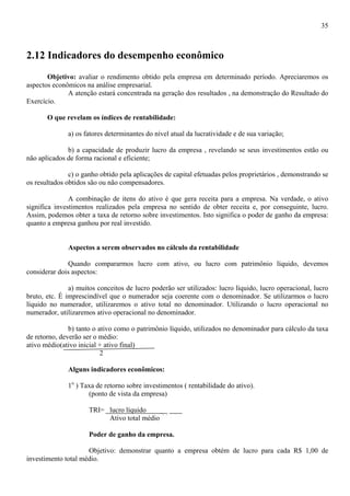 35



2.12 Indicadores do desempenho econômico
       Objetivo: avaliar o rendimento obtido pela empresa em determinado período. Apreciaremos os
aspectos econômicos na análise empresarial.
              A atenção estará concentrada na geração dos resultados , na demonstração do Resultado do
Exercício.

       O que revelam os índices de rentabilidade:

              a) os fatores determinantes do nível atual da lucratividade e de sua variação;

              b) a capacidade de produzir lucro da empresa , revelando se seus investimentos estão ou
não aplicados de forma racional e eficiente;

               c) o ganho obtido pela aplicações de capital efetuadas pelos proprietários , demonstrando se
os resultados obtidos são ou não compensadores.

               A combinação de itens do ativo é que gera receita para a empresa. Na verdade, o ativo
significa investimentos realizados pela empresa no sentido de obter receita e, por conseguinte, lucro.
Assim, podemos obter a taxa de retorno sobre investimentos. Isto significa o poder de ganho da empresa:
quanto a empresa ganhou por real investido.


              Aspectos a serem observados no cálculo da rentabilidade

              Quando compararmos lucro com ativo, ou lucro com patrimônio líquido, devemos
considerar dois aspectos:

               a) muitos conceitos de lucro poderão ser utilizados: lucro líquido, lucro operacional, lucro
bruto, etc. É imprescindível que o numerador seja coerente com o denominador. Se utilizarmos o lucro
líquido no numerador, utilizaremos o ativo total no denominador. Utilizando o lucro operacional no
numerador, utilizaremos ativo operacional no denominador.

               b) tanto o ativo como o patrimônio líquido, utilizados no denominador para cálculo da taxa
de retorno, deverão ser o médio:
ativo médio(ativo inicial + ativo final)
                           2

              Alguns indicadores econômicos:

              1o ) Taxa de retorno sobre investimentos ( rentabilidade do ativo).
                     (ponto de vista da empresa)

                      TRI= lucro líquido
                           Ativo total médio

                      Poder de ganho da empresa.

                     Objetivo: demonstrar quanto a empresa obtém de lucro para cada R$ 1,00 de
investimento total médio.
 