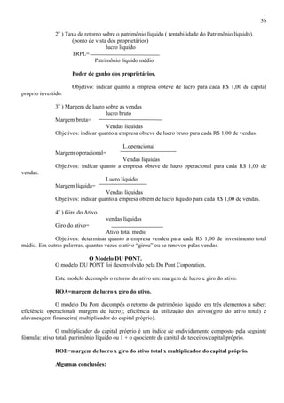 36

              2o ) Taxa de retorno sobre o patrimônio líquido ( rentabilidade do Patrimônio líquido).
                     (ponto de vista dos proprietários)
                                     lucro líquido
                     TRPL=
                                Patrimônio líquido médio

                     Poder de ganho dos proprietários.

                     Objetivo: indicar quanto a empresa obteve de lucro para cada R$ 1,00 de capital
próprio investido.

              3o ) Margem de lucro sobre as vendas
                                    lucro bruto
              Margem bruta=
                                    Vendas líquidas
              Objetivos: indicar quanto a empresa obteve de lucro bruto para cada R$ 1,00 de vendas.

                                           L.operacional
              Margem operacional=
                                          Vendas líquidas
              Objetivos: indicar quanto a empresa obteve de lucro operacional para cada R$ 1,00 de
vendas.
                                    Lucro líquido
              Margem líquida=
                                    Vendas líquidas
              Objetivos: indicar quanto a empresa obtém de lucro líquido para cada R$ 1,00 de vendas.

              4o ) Giro do Ativo
                                    vendas líquidas
              Giro do ativo=
                                    Ativo total médio
             Objetivos: determinar quanto a empresa vendeu para cada R$ 1,00 de investimento total
médio. Em outras palavras, quantas vezes o ativo “girou” ou se renovou pelas vendas.

                          O Modelo DU PONT.
              O modelo DU PONT foi desenvolvido pela Du Pont Corporation.

              Este modelo decompôs o retorno do ativo em: margem de lucro e giro do ativo.

              ROA=margem de lucro x giro do ativo.

              O modelo Du Pont decompôs o retorno do patrimônio líquido em três elementos a saber:
eficiência operacional( margem de lucro); eficiência da utilização dos ativos(giro do ativo total) e
alavancagem financeira( multiplicador do capital próprio).

               O multiplicador do capital próprio é um índice de endividamento composto pela seguinte
fórmula: ativo total/ patrimônio líquido ou 1 + o quociente de capital de terceiros/capital próprio.

              ROE=margem de lucro x giro do ativo total x multiplicador do capital próprio.

              Algumas conclusões:
 