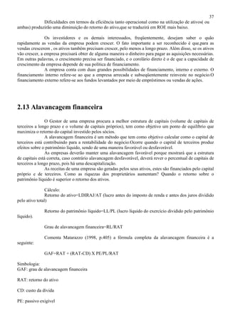 37
             Dificuldades em termos da eficiência tanto operacional como na utilização de ativos( ou
ambas) produzirão uma diminuição do retorno do ativo,que se traduzirá em ROE mais baixo.

               Os investidores e os demais interessados, freqüentemente, desejam saber o quão
rapidamente as vendas da empresa podem crescer. O fato importante a ser reconhecido é que,para as
vendas crescerem , os ativos também precisam crescer, pelo menos a longo prazo. Além disso, se os ativos
vão crescer, a empresa precisará obter de alguma maneira o dinheiro para pagar as aquisições necessárias.
Em outras palavras, o crescimento precisa ser financiado, e o corolário direto é o de que a capacidade de
crescimento da empresa depende de sua política de financiamento.
               A empresa conta com duas grandes possibilidades de financiamento, interno e externo. O
financiamento interno refere-se ao que a empresa arrecada e subseqüentemente reinveste no negócio.O
financiamento externo refere-se aos fundos levantados por meio de empréstimos ou vendas de ações.




2.13 Alavancagem financeira
                O Gestor de uma empresa procura a melhor estrutura de capitais (volume de capitais de
terceiros a longo prazo e o volume de capitais próprios), tem como objetivo um ponto de equilíbrio que
maximiza o retorno do capital investido pelos sócios.
                A alavancagem financeira é um método que tem como objetivo calcular como o capital de
terceiros está contribuindo para a rentabilidade do negócio.Ocorre quando o capital de terceiros produz
efeitos sobre o patrimônio líquido, sendo de uma maneira favorável ou desfavorável.
                As empresas deverão manter uma alavancagem favorável porque mostrará que a estrutura
de capitais está correta, caso contrário alavancagem desfavorável, deverá rever o percentual de capitais de
terceiros a longo prazo, pois há uma descapitalização.
                As receitas de uma empresa são geradas pelos seus ativos, estes são financiados pelo capital
próprio e de terceiros. Como as riquezas dos proprietários aumentam? Quando o retorno sobre o
patrimônio líquido é superior o retorno dos ativos.

                Cálculo:
                Retorno do ativo=LDIRAJ/AT (lucro antes do imposto de renda e antes dos juros dividido
pelo ativo total)

              Retorno do patrimônio líquido=LL/PL (lucro líquido do exercício dividido pelo patrimônio
líquido).

              Grau de alavancagem financeira=RL/RAT

              Comenta Matarazzo (1998, p.405) a fórmula completa da alavancagem financeira é a
seguinte:

              GAF=RAT + (RAT-CD) X PE/PL/RAT

Simbologia:
GAF: grau de alavancagem financeira

RAT: retorno do ativo

CD: custo da dívida

PE: passivo exigível
 