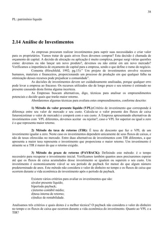 38

PL: patrimônio líquido




2.14 Análise de Investimentos
               As empresas procuram realizar investimentos para suprir suas necessidades e criar valor
para os proprietários. Vamos tratar de quais ativos fixos devemos comprar? Esta decisão é chamada de
orçamento de capital. A decisão de alocação ou aplicação é muito complexa, porque surgi várias questões
como: devemos ou não lançar um novo produto?, devemos ou não entrar em um novo mercado?
Verificamos a importância de orçamento de capital para a empresa, sendo o que define o rumo do negócio.
               Comenta (Hirschfeld, 1992; pg.13):” Um projeto de investimentos envolve recursos
humanos, materiais e financeiros, proporcionando um processo de produção em que qualquer falha na
otimização desses recursos pode prejudicar a comunidade”.
               As decisões de investimentos devem ser cuidadosamente analisadas, porque qualquer erro
pode levar a empresa ao fracasso. Os recursos utilizados são de longo prazo e seu retorno é estimado no
presente causando desta forma alguma incerteza.
               As Empresas buscam alternativas, digo, técnicas para analisar os empreendimentos
potenciais e decidir quais que trarão maior retorno.
               Abordaremos algumas técnicas para avaliara estes empreendimentos, conforme descrito:

               1) Método do valor presente líquido (VPL):Critério de investimento que corresponde à
diferença entre seu valor de mercado e seu custo. Calcula-se o valor presente dos fluxos de caixa
futuros(estimar o valor de mercado) e comporá com o seu custo. A Empresa apresentando alternativas de
investimentos com VPL diferentes, devemos aceitar ou rejeitar?, caso o VPL for superior ou igual a zero
é o que representa maior retorno.

               2) Método da taxa de retorno (TIR): É taxa de desconto que faz o VPL de um
investimento igualar a zero. Neste caso os investimentos dependem unicamente de seus fluxos de caixas, e
não de taxas oferecidas no mercado. Entre duas alternativas de investimentos com TIR diferentes, a que
apresenta a maior taxa representa o investimento que proporciona o maior retorno. Um investimento é
atraente se a TIR é maior do que o retorno exigido.

              3) Método do prazo de retorno (PAYBACK): Definindo este método: é o tempo
necessário para recuperar o investimento inicial. Verificamos também quantos anos precisaremos esperar
até que os fluxos de caixa acumulados desse investimento se igualem ou superem o seu custo. Um
investimento é economicamente viável se seu período de payback for menor do que algum número
predeterminado de anos. Este método não considera o valor do dinheiro no tempo e os fluxos de caixa que
ocorrem durante a vida econômica do investimento após o período de payback.

              Existem vários critérios para avaliar os investimentos que são:
              a)valor presente líquido;
              b)período payback;
              c)retorno contábil médio;
              d)taxa interna de retorno;
              e)índice de rentabilidade.

Analisamos três critérios e quais destes é a melhor técnica? O payback não considera o valor do dinheiro
no tempo e os fluxos de caixa que ocorrem durante a vida econômica do investimento. Quanto ao VPL e a
TIR?
 