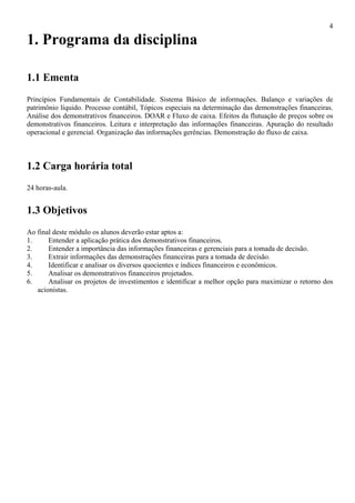 4

1. Programa da disciplina

1.1 Ementa
Princípios Fundamentais de Contabilidade. Sistema Básico de informações. Balanço e variações de
patrimônio líquido. Processo contábil, Tópicos especiais na determinação das demonstrações financeiras.
Análise dos demonstrativos financeiros. DOAR e Fluxo de caixa. Efeitos da flutuação de preços sobre os
demonstrativos financeiros. Leitura e interpretação das informações financeiras. Apuração do resultado
operacional e gerencial. Organização das informações gerências. Demonstração do fluxo de caixa.



1.2 Carga horária total
24 horas-aula.


1.3 Objetivos
Ao final deste módulo os alunos deverão estar aptos a:
1.     Entender a aplicação prática dos demonstrativos financeiros.
2.     Entender a importância das informações financeiras e gerenciais para a tomada de decisão.
3.     Extrair informações das demonstrações financeiras para a tomada de decisão.
4.     Identificar e analisar os diversos quocientes e índices financeiros e econômicos.
5.     Analisar os demonstrativos financeiros projetados.
6.     Analisar os projetos de investimentos e identificar a melhor opção para maximizar o retorno dos
   acionistas.
 